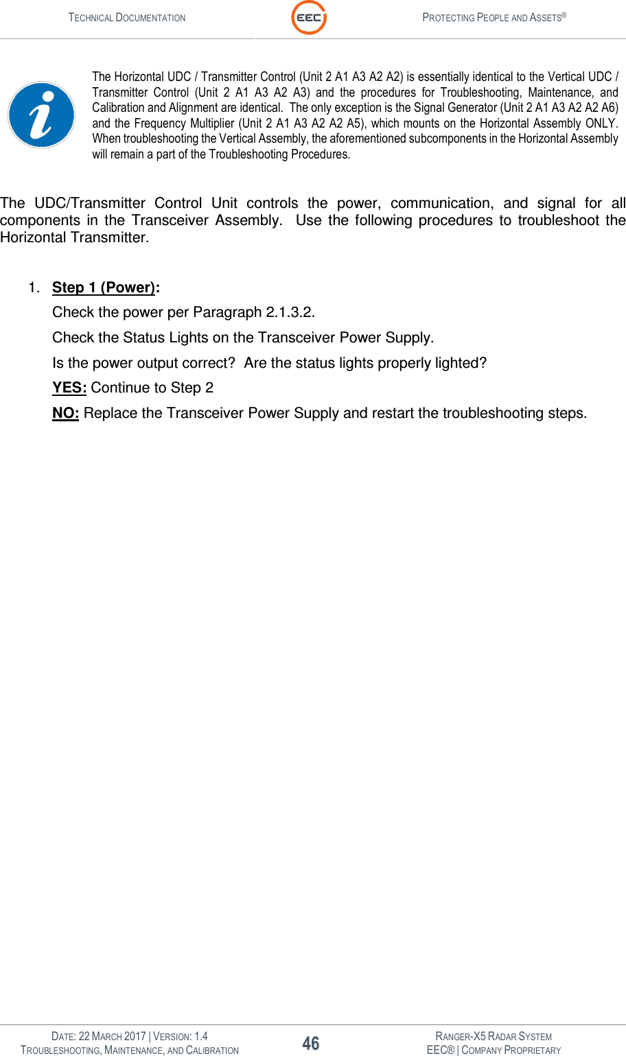 TECHNICAL DOCUMENTATION  PROTECTING PEOPLE AND ASSETS®   DATE: 22 MARCH 2017 | VERSION: 1.4 46 RANGER-X5 RADAR SYSTEM TROUBLESHOOTING, MAINTENANCE, AND CALIBRATION EEC® | COMPANY PROPRIETARY   The Horizontal UDC / Transmitter Control (Unit 2 A1 A3 A2 A2) is essentially identical to the Vertical UDC / Transmitter  Control  (Unit  2  A1  A3  A2  A3)  and  the  procedures  for  Troubleshooting,  Maintenance,  and Calibration and Alignment are identical.  The only exception is the Signal Generator (Unit 2 A1 A3 A2 A2 A6) and the Frequency Multiplier (Unit 2 A1 A3 A2 A2 A5), which mounts on the Horizontal Assembly ONLY.  When troubleshooting the Vertical Assembly, the aforementioned subcomponents in the Horizontal Assembly will remain a part of the Troubleshooting Procedures.    The  UDC/Transmitter  Control  Unit  controls  the  power,  communication,  and  signal  for  all components  in  the  Transceiver  Assembly.    Use  the  following  procedures  to  troubleshoot  the Horizontal Transmitter.   1.  Step 1 (Power): Check the power per Paragraph 2.1.3.2.   Check the Status Lights on the Transceiver Power Supply. Is the power output correct?  Are the status lights properly lighted? YES: Continue to Step 2 NO: Replace the Transceiver Power Supply and restart the troubleshooting steps.     
