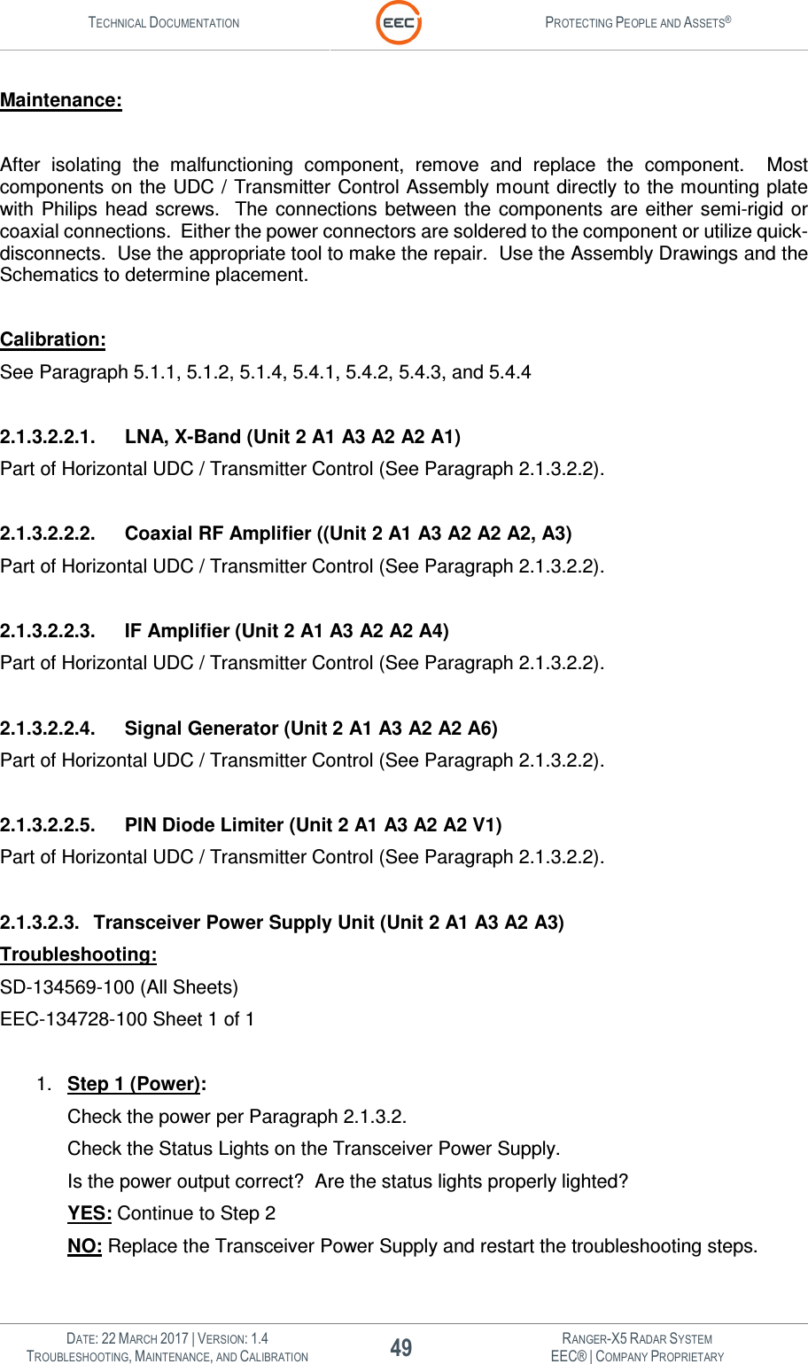 TECHNICAL DOCUMENTATION  PROTECTING PEOPLE AND ASSETS®   DATE: 22 MARCH 2017 | VERSION: 1.4 49 RANGER-X5 RADAR SYSTEM TROUBLESHOOTING, MAINTENANCE, AND CALIBRATION EEC® | COMPANY PROPRIETARY  Maintenance:  After  isolating  the  malfunctioning  component,  remove  and  replace  the  component.    Most components on the UDC / Transmitter Control Assembly mount directly to the mounting plate with  Philips  head screws.   The connections between the  components are either semi-rigid or coaxial connections.  Either the power connectors are soldered to the component or utilize quick-disconnects.  Use the appropriate tool to make the repair.  Use the Assembly Drawings and the Schematics to determine placement.    Calibration: See Paragraph 5.1.1, 5.1.2, 5.1.4, 5.4.1, 5.4.2, 5.4.3, and 5.4.4  2.1.3.2.2.1.  LNA, X-Band (Unit 2 A1 A3 A2 A2 A1) Part of Horizontal UDC / Transmitter Control (See Paragraph 2.1.3.2.2).  2.1.3.2.2.2.  Coaxial RF Amplifier ((Unit 2 A1 A3 A2 A2 A2, A3) Part of Horizontal UDC / Transmitter Control (See Paragraph 2.1.3.2.2).  2.1.3.2.2.3.  IF Amplifier (Unit 2 A1 A3 A2 A2 A4) Part of Horizontal UDC / Transmitter Control (See Paragraph 2.1.3.2.2).  2.1.3.2.2.4.  Signal Generator (Unit 2 A1 A3 A2 A2 A6) Part of Horizontal UDC / Transmitter Control (See Paragraph 2.1.3.2.2).  2.1.3.2.2.5.  PIN Diode Limiter (Unit 2 A1 A3 A2 A2 V1) Part of Horizontal UDC / Transmitter Control (See Paragraph 2.1.3.2.2).  2.1.3.2.3.  Transceiver Power Supply Unit (Unit 2 A1 A3 A2 A3) Troubleshooting: SD-134569-100 (All Sheets) EEC-134728-100 Sheet 1 of 1  1.  Step 1 (Power): Check the power per Paragraph 2.1.3.2.   Check the Status Lights on the Transceiver Power Supply. Is the power output correct?  Are the status lights properly lighted? YES: Continue to Step 2 NO: Replace the Transceiver Power Supply and restart the troubleshooting steps.  