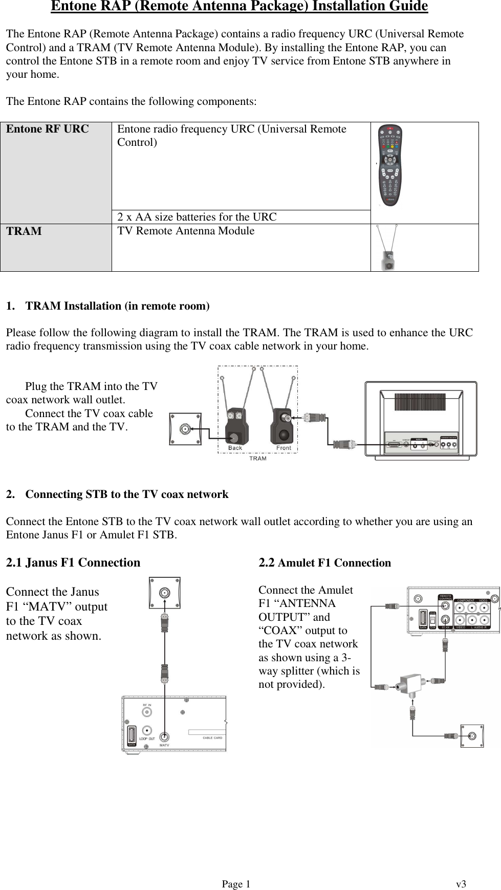   Page 1  v3   Entone RAP (Remote Antenna Package) Installation Guide  The Entone RAP (Remote Antenna Package) contains a radio frequency URC (Universal Remote Control) and a TRAM (TV Remote Antenna Module). By installing the Entone RAP, you can control the Entone STB in a remote room and enjoy TV service from Entone STB anywhere in your home.  The Entone RAP contains the following components:  Entone RF URC  Entone radio frequency URC (Universal Remote Control)  2 x AA size batteries for the URC   TRAM  TV Remote Antenna Module    1. TRAM Installation (in remote room)  Please follow the following diagram to install the TRAM. The TRAM is used to enhance the URC radio frequency transmission using the TV coax cable network in your home.    Plug the TRAM into the TV coax network wall outlet.  Connect the TV coax cable to the TRAM and the TV.      2. Connecting STB to the TV coax network  Connect the Entone STB to the TV coax network wall outlet according to whether you are using an Entone Janus F1 or Amulet F1 STB.  2.1 Janus F1 Connection  Connect the Janus F1 “MATV” output to the TV coax network as shown. 2.2 Amulet F1 Connection  Connect the Amulet F1 “ANTENNA OUTPUT” and “COAX” output to the TV coax network as shown using a 3-way splitter (which is not provided).        