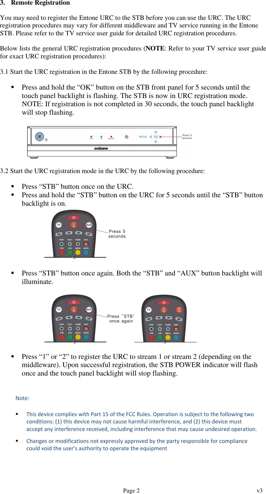   Page 2  v3     3. Remote Registration  You may need to register the Entone URC to the STB before you can use the URC. The URC registration procedures may vary for different middleware and TV service running in the Entone STB. Please refer to the TV service user guide for detailed URC registration procedures.  Below lists the general URC registration procedures (NOTE: Refer to your TV service user guide for exact URC registration procedures):  3.1 Start the URC registration in the Entone STB by the following procedure:   Press and hold the “OK” button on the STB front panel for 5 seconds until the touch panel backlight is flashing. The STB is now in URC registration mode. NOTE: If registration is not completed in 30 seconds, the touch panel backlight will stop flashing.       3.2 Start the URC registration mode in the URC by the following procedure:   Press “STB” button once on the URC.  Press and hold the “STB” button on the URC for 5 seconds until the “STB” button backlight is on.          Press “STB” button once again. Both the “STB” and “AUX” button backlight will illuminate.     Press “1” or “2” to register the URC to stream 1 or stream 2 (depending on the middleware). Upon successful registration, the STB POWER indicator will flash once and the touch panel backlight will stop flashing.  Note:   This device complies with Part 15 of the FCC Rules. Operation is subject to the following two conditions: (1) this device may not cause harmful interference, and (2) this device must accept any interference received, including interference that may cause undesired operation.   Changes or modifications not expressly approved by the party responsible for compliance could void the user&apos;s authority to operate the equipment  