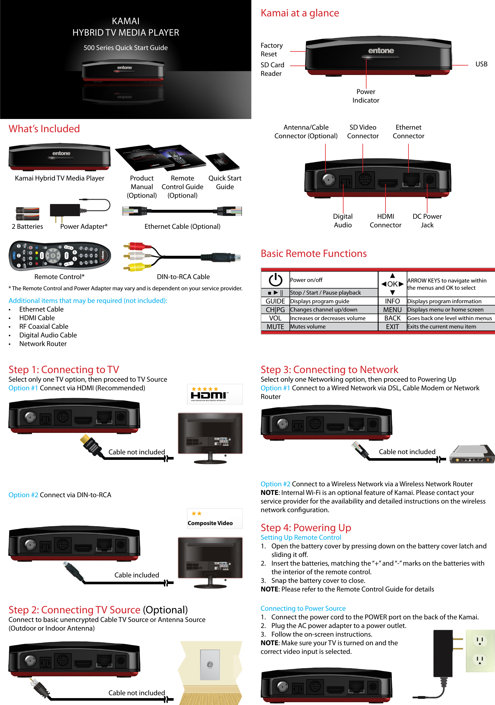 What’s IncludedKAMAIHYBRID TV MEDIA PLAYER500 Series Quick Start GuideDIN-to-RCA CableKamai Hybrid TV Media Player Product Manual(Optional)RemoteControl Guide(Optional)Quick Start GuideRemote Control*2 Batteries Power Adapter* Ethernet Cable (Optional)* The Remote Control and Power Adapter may vary and is dependent on your service provider.Additional items that may be required (not included):• Ethernet Cable• HDMI Cable• RF Coaxial Cable• Digital Audio Cable• Network RouterKamai at a glancePower IndicatorSD Card ReaderUSBAntenna/CableConnector (Optional)Digital AudioSD Video ConnectorHDMI ConnectorEthernet ConnectorDC Power JackFactory ResetPower on/o ▲ ◄OK►▼ARROW KEYS to navigate within the menus and OK to select■ ► || Stop / Start / Pause playbackGUIDE Displays program guide INFO Displays program informationCH|PG Changes channel up/down MENU Displays menu or home screenVOL Increases or decreases volume BACK Goes back one level within menusMUTE Mutes volume EXIT Exits the current menu itemBasic Remote FunctionsStep 2: Connecting TV Source (Optional)Connect to basic unencrypted Cable TV Source or Antenna Source (Outdoor or Indoor Antenna)S-VIDEOCable includedCable not includedComposite VideoStep 1: Connecting to TVSelect only one TV option, then proceed to TV SourceOption #1 Connect via HDMI (Recommended)Option #2 Connect via DIN-to-RCAS-VIDEOCable not includedStep 3: Connecting to NetworkSelect only one Networking option, then proceed to Powering UpOption #1 Connect to a Wired Network via DSL, Cable Modem or Network RouterCable not includedOption #2 Connect to a Wireless Network via a Wireless Network RouterNOTE: Internal Wi-Fi is an optional feature of Kamai. Please contact your service provider for the availability and detailed instructions on the wireless network conguration.Connecting to Power Source1.  Connect the power cord to the POWER port on the back of the Kamai.2.  Plug the AC power adapter to a power outlet.3.  Follow the on-screen instructions.NOTE: Make sure your TV is turned on and the correct video input is selected.Step 4: Powering UpSetting Up Remote Control1.  Open the battery cover by pressing down on the battery cover latch and sliding it o.2.  Insert the batteries, matching the “+” and “-” marks on the batteries with the interior of the remote control.3.  Snap the battery cover to close.NOTE: Please refer to the Remote Control Guide for details