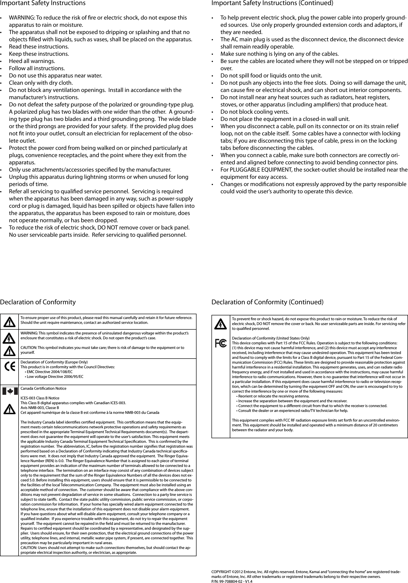 Important Safety Instructions• WARNING: To reduce the risk of re or electric shock, do not expose this apparatus to rain or moisture.• The apparatus shall not be exposed to dripping or splashing and that no objects lled with liquids, such as vases, shall be placed on the apparatus.• Read these instructions. • Keep these instructions. • Heed all warnings. • Follow all instructions. • Do not use this apparatus near water. • Clean only with dry cloth. • Do not block any ventilation openings.  Install in accordance with the manufacturer’s instructions. • Do not defeat the safety purpose of the polarized or grounding-type plug.  A polarized plug has two blades with one wider than the other.  A ground-ing type plug has two blades and a third grounding prong.  The wide blade or the third prongs are provided for your safety.  If the provided plug does not t into your outlet, consult an electrician for replacement of the obso-lete outlet. • Protect the power cord from being walked on or pinched particularly at plugs, convenience receptacles, and the point where they exit from the apparatus. • Only use attachments/accessories specied by the manufacturer. • Unplug this apparatus during lightning storms or when unused for long periods of time. • Refer all servicing to qualied service personnel.  Servicing is required when the apparatus has been damaged in any way, such as power-supply cord or plug is damaged, liquid has been spilled or objects have fallen into the apparatus, the apparatus has been exposed to rain or moisture, does not operate normally, or has been dropped.• To reduce the risk of electric shock, DO NOT remove cover or back panel.  No user serviceable parts inside.  Refer servicing to qualied personnel.Important Safety Instructions (Continued)• To help prevent electric shock, plug the power cable into properly ground-ed sources.  Use only properly grounded extension cords and adaptors, if they are needed.• The AC main plug is used as the disconnect device, the disconnect device shall remain readily operable.• Make sure nothing is lying on any of the cables.• Be sure the cables are located where they will not be stepped on or tripped over.• Do not spill food or liquids onto the unit.• Do not push any objects into the free slots.  Doing so will damage the unit, can cause re or electrical shock, and can short out interior components.• Do not install near any heat sources such as radiators, heat registers, stoves, or other apparatus (including ampliers) that produce heat.• Do not block cooling vents.• Do not place the equipment in a closed-in wall unit.• When you disconnect a cable, pull on its connector or on its strain relief loop, not on the cable itself.  Some cables have a connector with locking tabs; if you are disconnecting this type of cable, press in on the locking tabs before disconnecting the cables.• When you connect a cable, make sure both connectors are correctly ori-ented and aligned before connecting to avoid bending connector pins.• For PLUGGABLE EQUIPMENT, the socket-outlet should be installed near the equipment for easy access.• Changes or modications not expressly approved by the party responsible could void the user’s authority to operate this device.Declaration of ConformityTo ensure proper use of this product, please read this manual carefully and retain it for future reference. Should the unit require maintenance, contact an authorized service location.WARNING: This symbol indicates the presence of uninsulated dangerous voltage within the product’s enclosure that constitutes a risk of electric shock. Do not open the product’s case.CAUTION: This symbol indicates you must take care; there is risk of damage to the equipment or to yourself.Declaration of Conformity (Europe Only)This product is in conformity with the Council Directives:•EMCDirective2004/108/EC•LowvoltageDirective2006/95/ECCanada Certication Notice ICES-003 Class B NoticeThis Class B digital apparatus complies with Canadian ICES-003.Avis NMB-003, Classe BCet appareil numérique de la classe B est conforme à la norme NMB-003 du CanadaThe Industry Canada label identies certied equipment.  This certication means that the equip-ment meets certain telecommunications network protective operations and safety requirements as prescribed in the appropriate Terminal Equipment Technical Requirements document(s).  The depart-ment does not guarantee the equipment will operate to the user’s satisfaction. This equipment meets the applicable Industry Canada Terminal Equipment Technical Specication.  This is conrmed by the registration number.  The abbreviation, IC, before the registration number signies that registration was performed based on a Declaration of Conformity indicating that Industry Canada technical specica-tions were met.  It does not imply that Industry Canada approved the equipment.  The Ringer Equiva-lence Number (REN) is 0.0.  The Ringer Equivalence Number that is assigned to each piece of terminal equipment provides an indication of the maximum number of terminals allowed to be connected to a telephone interface.  The termination on an interface may consist of any combination of devices subject only to the requirement that the sum of the Ringer Equivalence Numbers of all the devices does not ex-ceed 5.0. Before installing this equipment, users should ensure that it is permissible to be connected to the facilities of the local Telecommunication Company.  The equipment must also be installed using an acceptable method of connection.  The customer should be aware that compliance with the above con-ditions may not prevent degradation of service in some situations.  Connection to a party line service is subject to state taris.  Contact the state public utility commission, public service commission, or corpo-ration commission for information.  If your home has specially wired alarm equipment connected to the telephone line, ensure that the installation of this equipment does not disable your alarm equipment.  If you have questions about what will disable alarm equipment, consult your telephone company or a qualied installer.  If you experience trouble with this equipment, do not try to repair the equipment yourself.  The equipment cannot be repaired in the eld and must be returned to the manufacturer.  Repairs to certied equipment should be coordinated by a representative, and designated by the sup-plier.  Users should ensure, for their own protection, that the electrical ground connections of the power utility, telephone lines, and internal, metallic water pipe system, if present, are connected together.  This precaution may be particularly important in rural areas.CAUTION: Users should not attempt to make such connections themselves, but should contact the ap-propriate electrical inspection authority, or electrician, as appropriate.Declaration of Conformity (Continued)To prevent re or shock hazard, do not expose this product to rain or moisture. To reduce the risk of electric shock, DO NOT remove the cover or back. No user serviceable parts are inside. For servicing refer to qualied personnel.Declaration of Conformity (United States Only)This device complies with Part 15 of the FCC Rules. Operation is subject to the following conditions: (1) this device may not cause harmful interference, and (2) this device must accept any interference received, including interference that may cause undesired operation. This equipment has been tested and found to comply with the limits for a Class B digital device, pursuant to Part 15 of the Federal Com-munication Commission (FCC) Rules. These limits are designed to provide reasonable protection against harmful interference in a residential installation. This equipment generates, uses, and can radiate radio frequency energy, and if not installed and used in accordance with the instructions, may cause harmful interference to radio communications. However, there is no guarantee that interference will not occur in a particular installation. If this equipment does cause harmful interference to radio or television recep-tion, which can be determined by turning the equipment OFF and ON, the user is encouraged to try to correct the interference by one or more of the following measures: •Reorientorrelocatethereceivingantenna.•Increasetheseparationbetweentheequipmentandthereceiver.•Connecttheequipmenttoadierentcircuitfromthattowhichthereceiverisconnected.•Consultthedealeroranexperiencedradio/TVtechnicianforhelp.This equipment complies with FCC RF radiation exposure limits set forth for an uncontrolled environ-ment. This equipment should be installed and operated with a minimum distance of 20 centimeters between the radiator and your body.COPYRIGHT ©2012 Entone, Inc. All rights reserved. Entone, Kamai and “connecting the home” are registered trade-marks of Entone, Inc. All other trademarks or registered trademarks belong to their respective owners.P/N:99-708804-02-V1.4