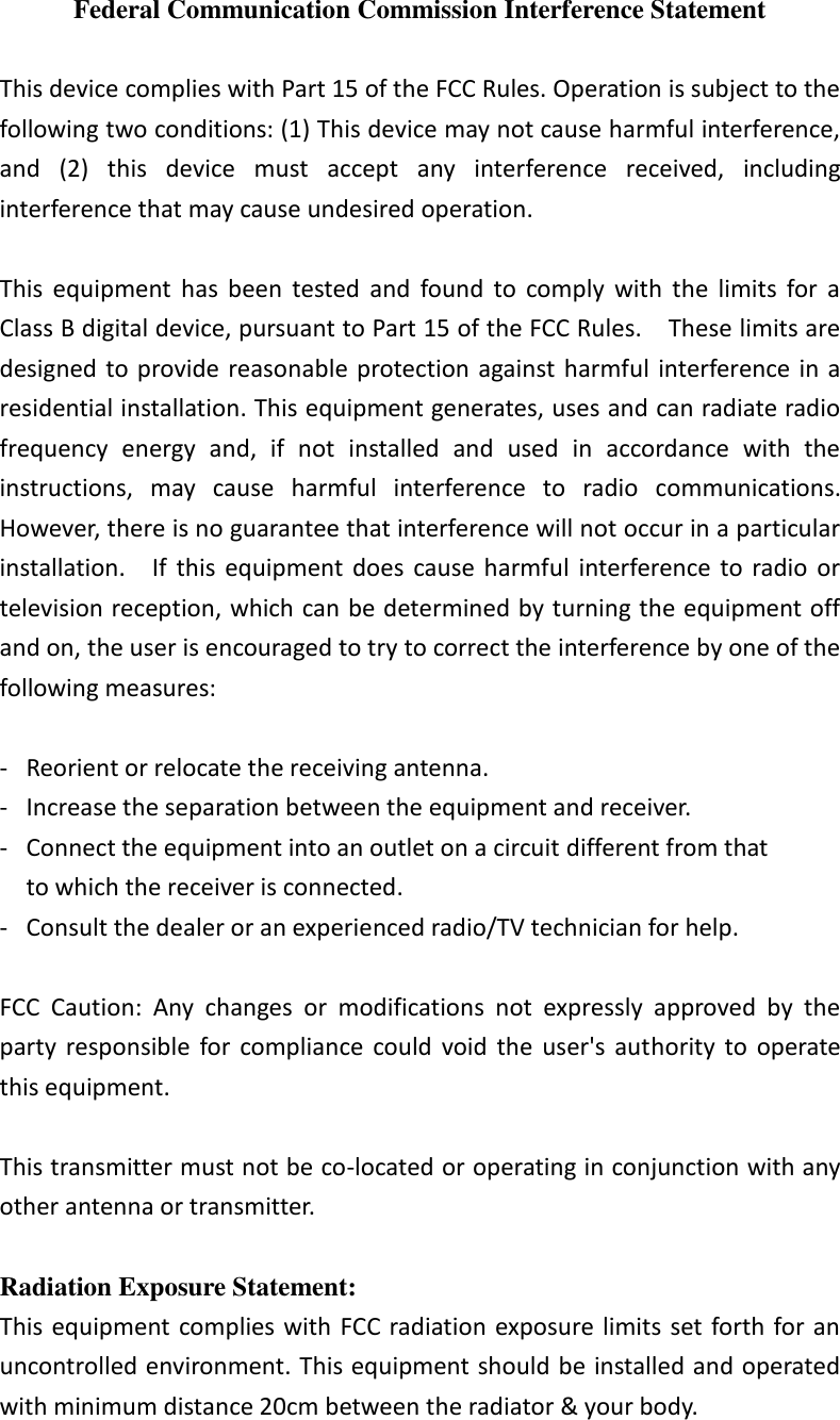  Federal Communication Commission Interference Statement  This device complies with Part 15 of the FCC Rules. Operation is subject to the following two conditions: (1) This device may not cause harmful interference, and  (2)  this  device  must  accept  any  interference  received,  including interference that may cause undesired operation.  This  equipment  has  been  tested  and  found  to  comply  with  the  limits  for  a Class B digital device, pursuant to Part 15 of the FCC Rules.    These limits are designed to provide reasonable protection against harmful  interference  in a residential installation. This equipment generates, uses and can radiate radio frequency  energy  and,  if  not  installed  and  used  in  accordance  with  the instructions,  may  cause  harmful  interference  to  radio  communications.   However, there is no guarantee that interference will not occur in a particular installation.    If  this  equipment does  cause  harmful  interference  to radio  or television reception, which can be determined by turning the equipment off and on, the user is encouraged to try to correct the interference by one of the following measures:  -  Reorient or relocate the receiving antenna. -  Increase the separation between the equipment and receiver. -  Connect the equipment into an outlet on a circuit different from that to which the receiver is connected. -  Consult the dealer or an experienced radio/TV technician for help.  FCC  Caution:  Any  changes  or  modifications  not  expressly  approved  by  the party  responsible  for  compliance  could  void  the  user&apos;s  authority  to  operate this equipment.  This transmitter must not be co-located or operating in conjunction with any other antenna or transmitter.  Radiation Exposure Statement: This equipment complies with FCC radiation exposure limits set forth for an uncontrolled environment. This equipment should be installed and operated with minimum distance 20cm between the radiator &amp; your body. 