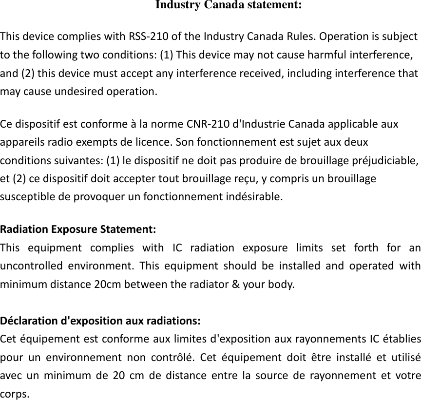   Industry Canada statement: This device complies with RSS-210 of the Industry Canada Rules. Operation is subject to the following two conditions: (1) This device may not cause harmful interference, and (2) this device must accept any interference received, including interference that may cause undesired operation. Ce dispositif est conforme à la norme CNR-210 d&apos;Industrie Canada applicable aux appareils radio exempts de licence. Son fonctionnement est sujet aux deux conditions suivantes: (1) le dispositif ne doit pas produire de brouillage préjudiciable, et (2) ce dispositif doit accepter tout brouillage reçu, y compris un brouillage susceptible de provoquer un fonctionnement indésirable.   Radiation Exposure Statement: This  equipment  complies  with  IC  radiation  exposure  limits  set  forth  for  an uncontrolled  environment.  This  equipment  should  be  installed  and  operated  with minimum distance 20cm between the radiator &amp; your body.  Déclaration d&apos;exposition aux radiations: Cet équipement est conforme aux limites d&apos;exposition aux rayonnements IC établies pour  un  environnement  non  contrôlé.  Cet  équipement  doit  être  installé  et  utilisé avec  un  minimum  de  20  cm  de  distance  entre  la  source  de  rayonnement  et  votre corps. 