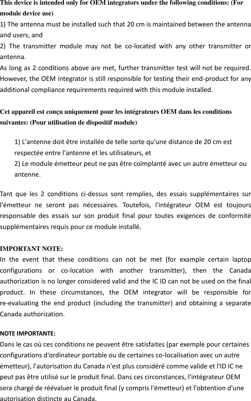 This device is intended only for OEM integrators under the following conditions: (For module device use) 1) The antenna must be installed such that 20 cm is maintained between the antenna and users, and   2)  The  transmitter  module  may  not  be  co-located  with  any  other  transmitter  or antenna. As long as 2 conditions above are met, further transmitter test will not be required. However, the OEM integrator is still responsible for testing their end-product for any additional compliance requirements required with this module installed.  Cet appareil est conçu uniquement pour les intégrateurs OEM dans les conditions suivantes: (Pour utilisation de dispositif module) 1) L&apos;antenne doit être installée de telle sorte qu&apos;une distance de 20 cm est respectée entre l&apos;antenne et les utilisateurs, et 2) Le module émetteur peut ne pas être coïmplanté avec un autre émetteur ou antenne. Tant  que  les  2  conditions  ci-dessus  sont  remplies,  des  essais  supplémentaires  sur l&apos;émetteur  ne  seront  pas  nécessaires.  Toutefois,  l&apos;intégrateur  OEM  est  toujours responsable  des  essais  sur  son  produit  final  pour  toutes  exigences  de  conformité supplémentaires requis pour ce module installé.  IMPORTANT NOTE: In  the  event  that  these  conditions  can  not  be  met  (for  example  certain  laptop configurations  or  co-location  with  another  transmitter),  then  the  Canada authorization is no longer considered valid and the IC ID can not be used on the final product.  In  these  circumstances,  the  OEM  integrator  will  be  responsible  for re-evaluating  the  end  product  (including  the  transmitter)  and  obtaining  a  separate Canada authorization. NOTE IMPORTANTE: Dans le cas où ces conditions ne peuvent être satisfaites (par exemple pour certaines configurations d&apos;ordinateur portable ou de certaines co-localisation avec un autre émetteur), l&apos;autorisation du Canada n&apos;est plus considéré comme valide et l&apos;ID IC ne peut pas être utilisé sur le produit final. Dans ces circonstances, l&apos;intégrateur OEM sera chargé de réévaluer le produit final (y compris l&apos;émetteur) et l&apos;obtention d&apos;une autorisation distincte au Canada. 