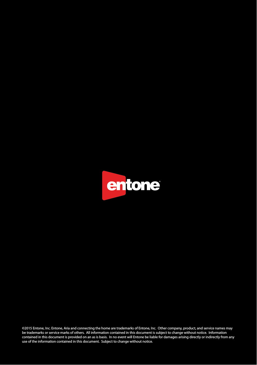 ©2015 Entone, Inc. Entone, Aria and connecting the home are trademarks of Entone, Inc.  Other company, product, and service names may be trademarks or service marks of others.  All information contained in this document is subject to change without notice.  Information contained in this document is provided on an as is basis.  In no event will Entone be liable for damages arising directly or indirectly from any  use of the information contained in this document.  Subject to change without notice. 