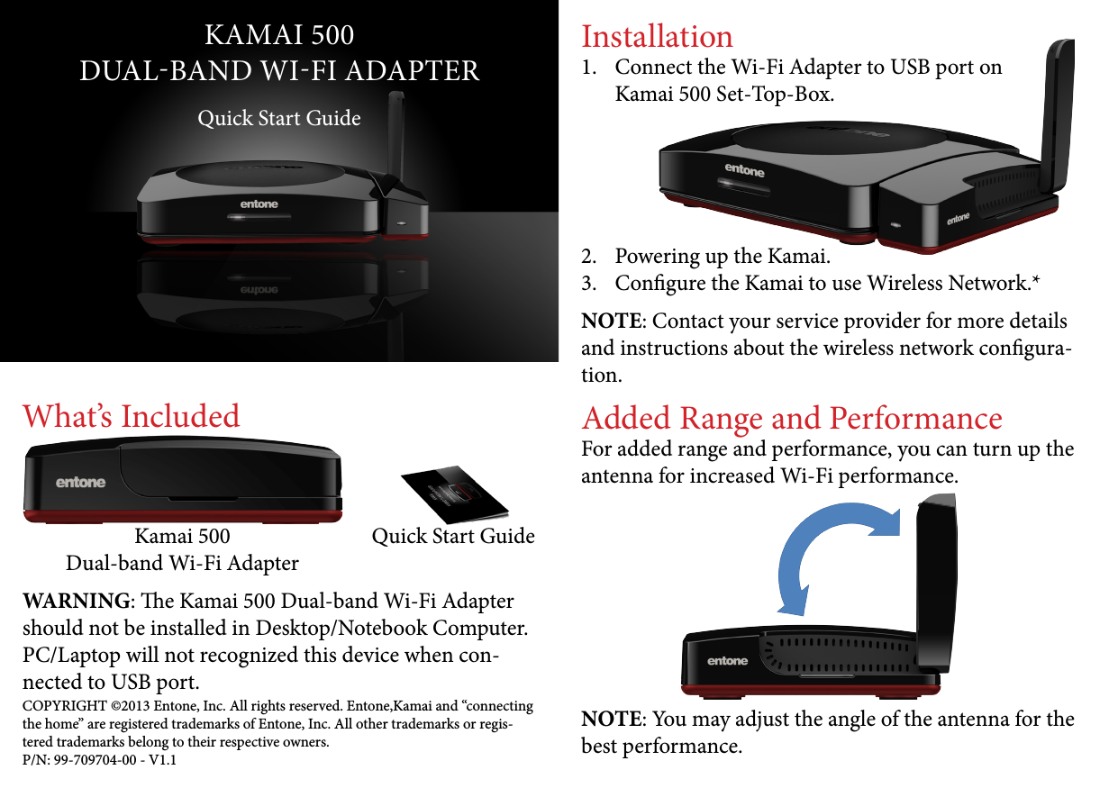 KAMAI 500DUALBAND WIFI ADAPTERQuick Start GuideWhat’s IncludedWARNING: e Kamai 500 Dual-band Wi-Fi Adapter should not be installed in Desktop/Notebook Computer. PC/Laptop will not recognized this device when con-nected to USB port.Kamai 500 Dual-band Wi-Fi AdapterQuick Start GuideInstallation1.  Connect the Wi-Fi Adapter to USB port on  Kamai 500 Set-Top-Box.     2.  Powering up the Kamai.3.  Congure the Kamai to use Wireless Network.*Added Range and PerformanceFor added range and performance, you can turn up the antenna for increased Wi-Fi performance.NOTE: You may adjust the angle of the antenna for the best performance.COPYRIGHT ©2013 Entone, Inc. All rights reserved. Entone,Kamai and “connecting the home” are registered trademarks of Entone, Inc. All other trademarks or regis-tered trademarks belong to their respective owners.P/N: 99-709704-00 - V1.1NOTE: Contact your service provider for more details and instructions about the wireless network congura-tion.