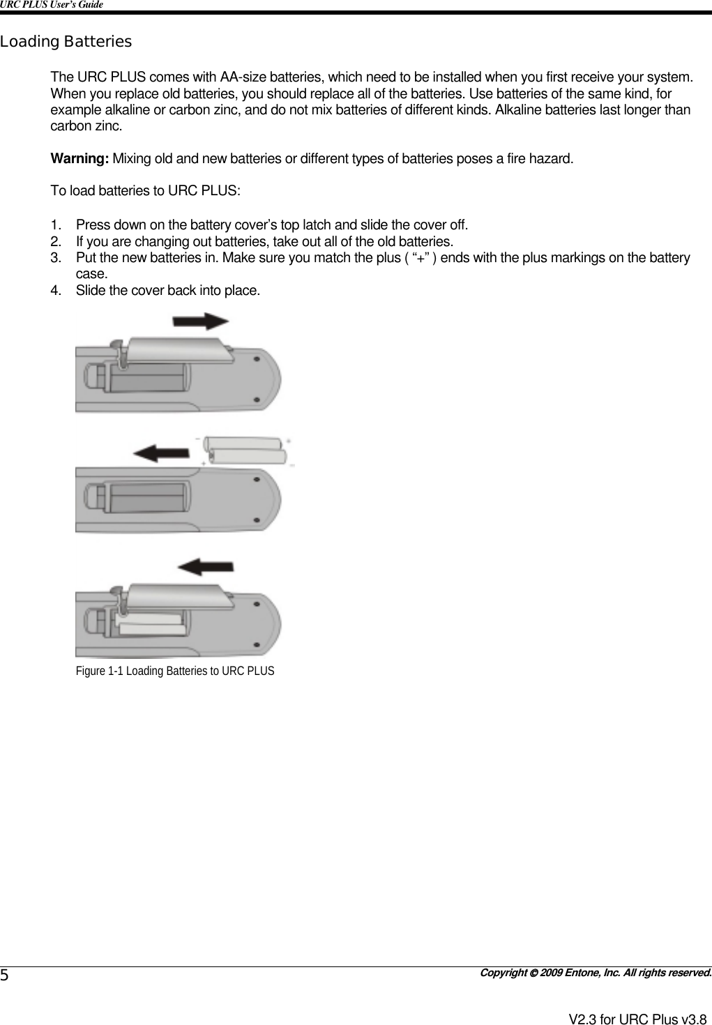 URC PLUS User’s Guide   Copyright  2009 Entone, Inc. All rights reserved. 5 V2.3 for URC Plus v3.8 Loading Batteries The URC PLUS comes with AA-size batteries, which need to be installed when you first receive your system. When you replace old batteries, you should replace all of the batteries. Use batteries of the same kind, for example alkaline or carbon zinc, and do not mix batteries of different kinds. Alkaline batteries last longer than carbon zinc.  Warning: Mixing old and new batteries or different types of batteries poses a fire hazard.  To load batteries to URC PLUS:  1.  Press down on the battery cover’s top latch and slide the cover off. 2.  If you are changing out batteries, take out all of the old batteries. 3.  Put the new batteries in. Make sure you match the plus ( “+” ) ends with the plus markings on the battery case. 4.  Slide the cover back into place.   Figure 1-1 Loading Batteries to URC PLUS    