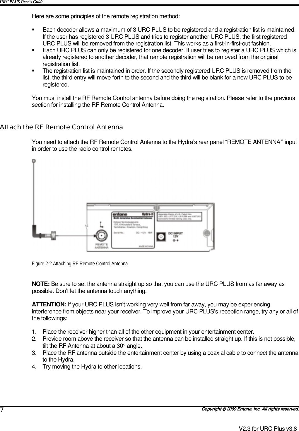 URC PLUS User’s Guide   Copyright  2009 Entone, Inc. All rights reserved. 7 V2.3 for URC Plus v3.8 Here are some principles of the remote registration method:    Each decoder allows a maximum of 3 URC PLUS to be registered and a registration list is maintained. If the user has registered 3 URC PLUS and tries to register another URC PLUS, the first registered URC PLUS will be removed from the registration list. This works as a first-in-first-out fashion.   Each URC PLUS can only be registered for one decoder. If user tries to register a URC PLUS which is already registered to another decoder, that remote registration will be removed from the original registration list.   The registration list is maintained in order. If the secondly registered URC PLUS is removed from the list, the third entry will move forth to the second and the third will be blank for a new URC PLUS to be registered.  You must install the RF Remote Control antenna before doing the registration. Please refer to the previous section for installing the RF Remote Control Antenna.  Attach the RF Remote Control Antenna You need to attach the RF Remote Control Antenna to the Hydra’s rear panel “REMOTE ANTENNA” input in order to use the radio control remotes.     Figure 2-2 Attaching RF Remote Control Antenna  NOTE: Be sure to set the antenna straight up so that you can use the URC PLUS from as far away as possible. Don’t let the antenna touch anything.  ATTENTION: If your URC PLUS isn’t working very well from far away, you may be experiencing interference from objects near your receiver. To improve your URC PLUS’s reception range, try any or all of the followings:  1.  Place the receiver higher than all of the other equipment in your entertainment center. 2.  Provide room above the receiver so that the antenna can be installed straight up. If this is not possible, tilt the RF Antenna at about a 30° angle. 3.  Place the RF antenna outside the entertainment center by using a coaxial cable to connect the antenna to the Hydra. 4.  Try moving the Hydra to other locations.  