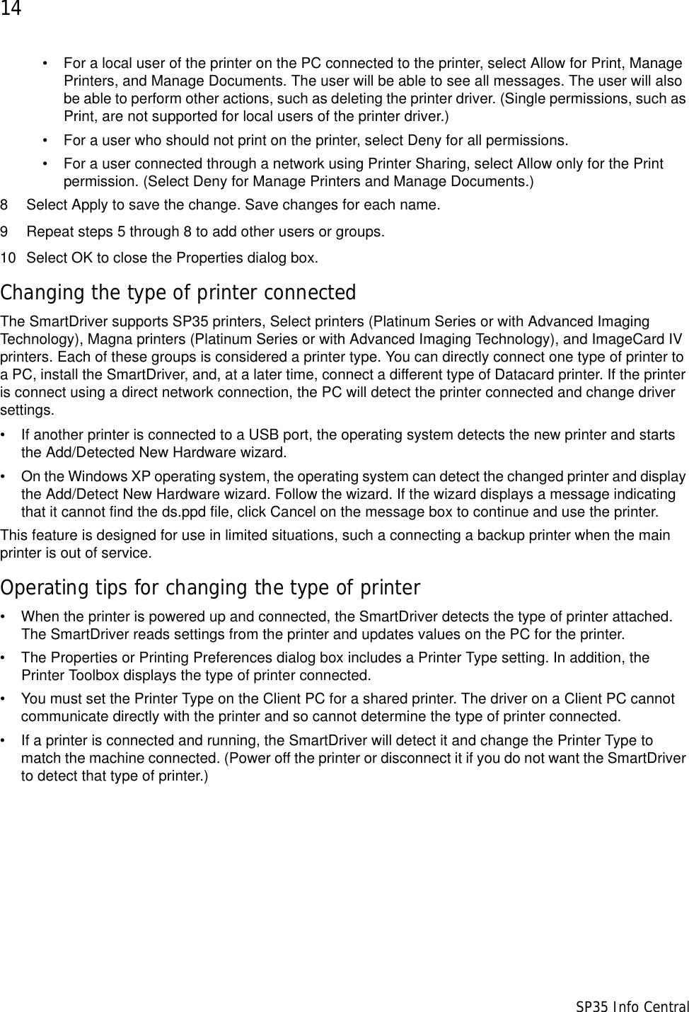 14                      SP35 Info Central• For a local user of the printer on the PC connected to the printer, select Allow for Print, Manage Printers, and Manage Documents. The user will be able to see all messages. The user will also be able to perform other actions, such as deleting the printer driver. (Single permissions, such as Print, are not supported for local users of the printer driver.) • For a user who should not print on the printer, select Deny for all permissions.• For a user connected through a network using Printer Sharing, select Allow only for the Print permission. (Select Deny for Manage Printers and Manage Documents.) 8 Select Apply to save the change. Save changes for each name.9 Repeat steps 5 through 8 to add other users or groups.10 Select OK to close the Properties dialog box.Changing the type of printer connectedThe SmartDriver supports SP35 printers, Select printers (Platinum Series or with Advanced Imaging Technology), Magna printers (Platinum Series or with Advanced Imaging Technology), and ImageCard IV printers. Each of these groups is considered a printer type. You can directly connect one type of printer to a PC, install the SmartDriver, and, at a later time, connect a different type of Datacard printer. If the printer is connect using a direct network connection, the PC will detect the printer connected and change driver settings. • If another printer is connected to a USB port, the operating system detects the new printer and starts the Add/Detected New Hardware wizard. • On the Windows XP operating system, the operating system can detect the changed printer and display the Add/Detect New Hardware wizard. Follow the wizard. If the wizard displays a message indicating that it cannot find the ds.ppd file, click Cancel on the message box to continue and use the printer.This feature is designed for use in limited situations, such a connecting a backup printer when the main printer is out of service.Operating tips for changing the type of printer• When the printer is powered up and connected, the SmartDriver detects the type of printer attached. The SmartDriver reads settings from the printer and updates values on the PC for the printer.• The Properties or Printing Preferences dialog box includes a Printer Type setting. In addition, the Printer Toolbox displays the type of printer connected. • You must set the Printer Type on the Client PC for a shared printer. The driver on a Client PC cannot communicate directly with the printer and so cannot determine the type of printer connected.• If a printer is connected and running, the SmartDriver will detect it and change the Printer Type to match the machine connected. (Power off the printer or disconnect it if you do not want the SmartDriver to detect that type of printer.)