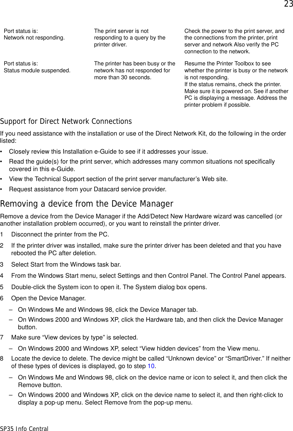 23SP35 Info CentralSupport for Direct Network ConnectionsIf you need assistance with the installation or use of the Direct Network Kit, do the following in the order listed:• Closely review this Installation e-Guide to see if it addresses your issue.• Read the guide(s) for the print server, which addresses many common situations not specifically covered in this e-Guide.• View the Technical Support section of the print server manufacturer’s Web site. • Request assistance from your Datacard service provider.Removing a device from the Device ManagerRemove a device from the Device Manager if the Add/Detect New Hardware wizard was cancelled (or another installation problem occurred), or you want to reinstall the printer driver.1 Disconnect the printer from the PC. 2 If the printer driver was installed, make sure the printer driver has been deleted and that you have rebooted the PC after deletion. 3 Select Start from the Windows task bar.4 From the Windows Start menu, select Settings and then Control Panel. The Control Panel appears.5 Double-click the System icon to open it. The System dialog box opens.6 Open the Device Manager.– On Windows Me and Windows 98, click the Device Manager tab. – On Windows 2000 and Windows XP, click the Hardware tab, and then click the Device Manager button.7 Make sure “View devices by type” is selected.– On Windows 2000 and Windows XP, select “View hidden devices” from the View menu.8 Locate the device to delete. The device might be called “Unknown device” or “SmartDriver.” If neither of these types of devices is displayed, go to step 10.– On Windows Me and Windows 98, click on the device name or icon to select it, and then click the Remove button.– On Windows 2000 and Windows XP, click on the device name to select it, and then right-click to display a pop-up menu. Select Remove from the pop-up menu. Port status is: Network not responding.  The print server is not responding to a query by the printer driver.Check the power to the print server, and the connections from the printer, print server and network Also verify the PC connection to the network.Port status is: Status module suspended. The printer has been busy or the network has not responded for more than 30 seconds. Resume the Printer Toolbox to see whether the printer is busy or the network is not responding.If the status remains, check the printer. Make sure it is powered on. See if another PC is displaying a message. Address the printer problem if possible.