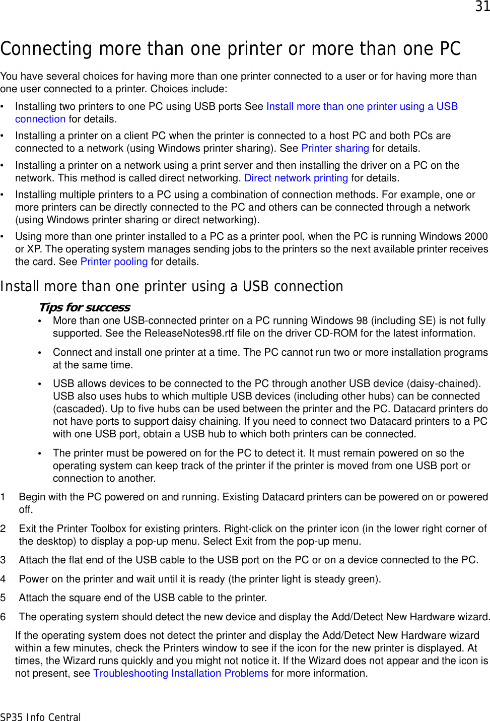 31SP35 Info CentralConnecting more than one printer or more than one PCYou have several choices for having more than one printer connected to a user or for having more than one user connected to a printer. Choices include:• Installing two printers to one PC using USB ports See Install more than one printer using a USB connection for details.• Installing a printer on a client PC when the printer is connected to a host PC and both PCs are connected to a network (using Windows printer sharing). See Printer sharing for details.• Installing a printer on a network using a print server and then installing the driver on a PC on the network. This method is called direct networking. Direct network printing for details.• Installing multiple printers to a PC using a combination of connection methods. For example, one or more printers can be directly connected to the PC and others can be connected through a network (using Windows printer sharing or direct networking).• Using more than one printer installed to a PC as a printer pool, when the PC is running Windows 2000 or XP. The operating system manages sending jobs to the printers so the next available printer receives the card. See Printer pooling for details.Install more than one printer using a USB connectionTips for success•More than one USB-connected printer on a PC running Windows 98 (including SE) is not fully supported. See the ReleaseNotes98.rtf file on the driver CD-ROM for the latest information.•Connect and install one printer at a time. The PC cannot run two or more installation programs at the same time.•USB allows devices to be connected to the PC through another USB device (daisy-chained). USB also uses hubs to which multiple USB devices (including other hubs) can be connected (cascaded). Up to five hubs can be used between the printer and the PC. Datacard printers do not have ports to support daisy chaining. If you need to connect two Datacard printers to a PC with one USB port, obtain a USB hub to which both printers can be connected.•The printer must be powered on for the PC to detect it. It must remain powered on so the operating system can keep track of the printer if the printer is moved from one USB port or connection to another.1 Begin with the PC powered on and running. Existing Datacard printers can be powered on or powered off. 2 Exit the Printer Toolbox for existing printers. Right-click on the printer icon (in the lower right corner of the desktop) to display a pop-up menu. Select Exit from the pop-up menu.3 Attach the flat end of the USB cable to the USB port on the PC or on a device connected to the PC. 4 Power on the printer and wait until it is ready (the printer light is steady green).5 Attach the square end of the USB cable to the printer.6 The operating system should detect the new device and display the Add/Detect New Hardware wizard.If the operating system does not detect the printer and display the Add/Detect New Hardware wizard within a few minutes, check the Printers window to see if the icon for the new printer is displayed. At times, the Wizard runs quickly and you might not notice it. If the Wizard does not appear and the icon is not present, see Troubleshooting Installation Problems for more information.