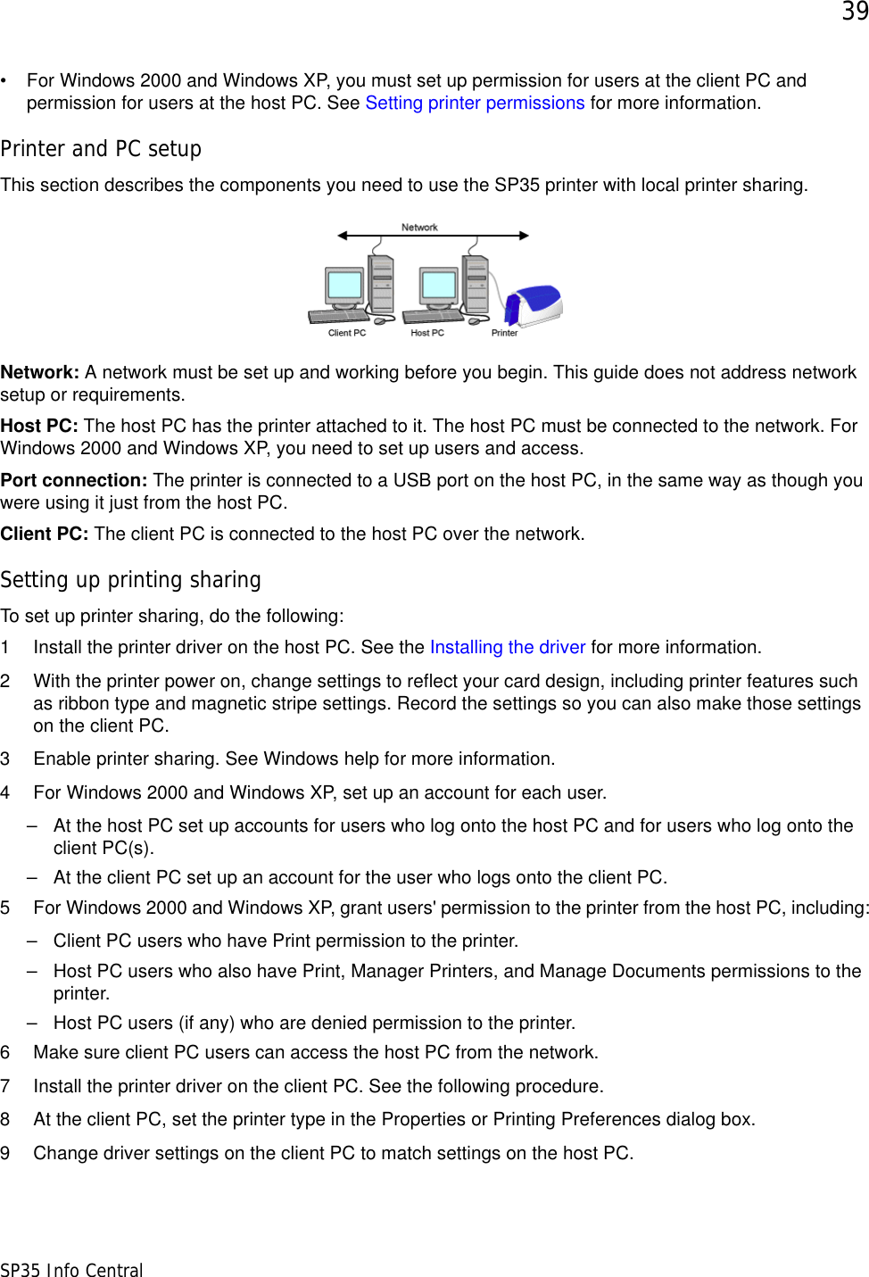 39SP35 Info Central• For Windows 2000 and Windows XP, you must set up permission for users at the client PC and permission for users at the host PC. See Setting printer permissions for more information.Printer and PC setupThis section describes the components you need to use the SP35 printer with local printer sharing.Network: A network must be set up and working before you begin. This guide does not address network setup or requirements.Host PC: The host PC has the printer attached to it. The host PC must be connected to the network. For Windows 2000 and Windows XP, you need to set up users and access.Port connection: The printer is connected to a USB port on the host PC, in the same way as though you were using it just from the host PC.Client PC: The client PC is connected to the host PC over the network. Setting up printing sharingTo set up printer sharing, do the following:1 Install the printer driver on the host PC. See the Installing the driver for more information. 2 With the printer power on, change settings to reflect your card design, including printer features such as ribbon type and magnetic stripe settings. Record the settings so you can also make those settings on the client PC.3 Enable printer sharing. See Windows help for more information.4 For Windows 2000 and Windows XP, set up an account for each user.– At the host PC set up accounts for users who log onto the host PC and for users who log onto the client PC(s).– At the client PC set up an account for the user who logs onto the client PC.5 For Windows 2000 and Windows XP, grant users&apos; permission to the printer from the host PC, including:– Client PC users who have Print permission to the printer. – Host PC users who also have Print, Manager Printers, and Manage Documents permissions to the printer.– Host PC users (if any) who are denied permission to the printer.6 Make sure client PC users can access the host PC from the network.7 Install the printer driver on the client PC. See the following procedure.8 At the client PC, set the printer type in the Properties or Printing Preferences dialog box.9 Change driver settings on the client PC to match settings on the host PC.