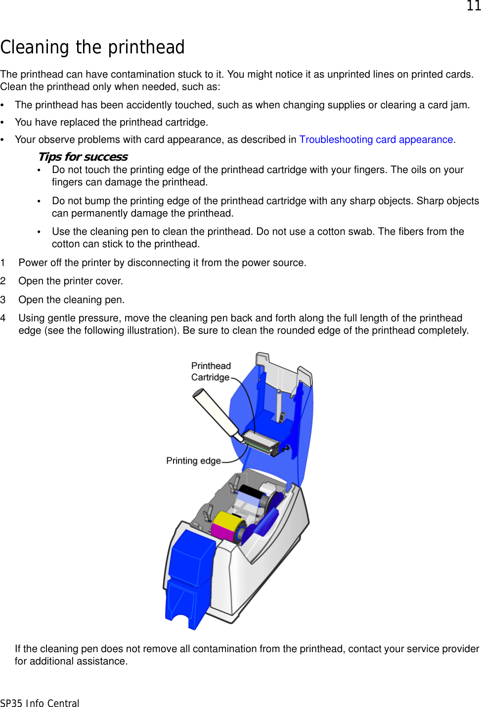 11SP35 Info CentralCleaning the printheadThe printhead can have contamination stuck to it. You might notice it as unprinted lines on printed cards. Clean the printhead only when needed, such as:&bull;The printhead has been accidently touched, such as when changing supplies or clearing a card jam.&bull;You have replaced the printhead cartridge.&bull;Your observe problems with card appearance, as described in Troubleshooting card appearance.Tips for success&bull;Do not touch the printing edge of the printhead cartridge with your fingers. The oils on your fingers can damage the printhead.&bull;Do not bump the printing edge of the printhead cartridge with any sharp objects. Sharp objects can permanently damage the printhead.&bull;Use the cleaning pen to clean the printhead. Do not use a cotton swab. The fibers from the cotton can stick to the printhead. 1 Power off the printer by disconnecting it from the power source.2 Open the printer cover.3 Open the cleaning pen.4 Using gentle pressure, move the cleaning pen back and forth along the full length of the printhead edge (see the following illustration). Be sure to clean the rounded edge of the printhead completely.If the cleaning pen does not remove all contamination from the printhead, contact your service provider for additional assistance.
