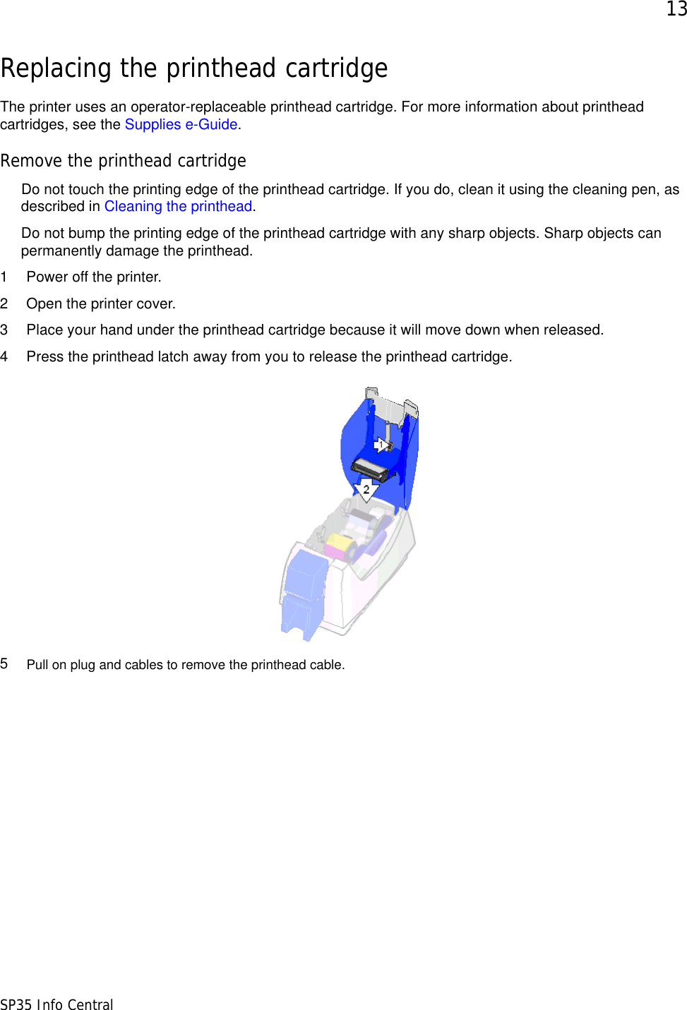 13SP35 Info CentralReplacing the printhead cartridgeThe printer uses an operator-replaceable printhead cartridge. For more information about printhead cartridges, see the Supplies e-Guide.Remove the printhead cartridgeDo not touch the printing edge of the printhead cartridge. If you do, clean it using the cleaning pen, as described in Cleaning the printhead. Do not bump the printing edge of the printhead cartridge with any sharp objects. Sharp objects can permanently damage the printhead.1 Power off the printer.2 Open the printer cover.3 Place your hand under the printhead cartridge because it will move down when released.4 Press the printhead latch away from you to release the printhead cartridge.5Pull on plug and cables to remove the printhead cable.