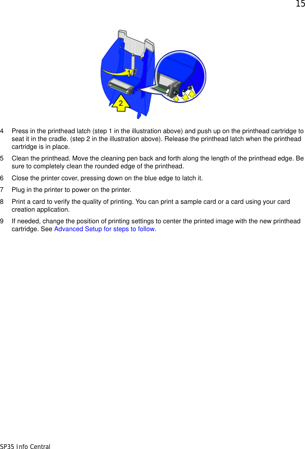 15SP35 Info Central4 Press in the printhead latch (step 1 in the illustration above) and push up on the printhead cartridge to seat it in the cradle. (step 2 in the illustration above). Release the printhead latch when the printhead cartridge is in place.5 Clean the printhead. Move the cleaning pen back and forth along the length of the printhead edge. Be sure to completely clean the rounded edge of the printhead. 6 Close the printer cover, pressing down on the blue edge to latch it. 7 Plug in the printer to power on the printer.8 Print a card to verify the quality of printing. You can print a sample card or a card using your card creation application. 9 If needed, change the position of printing settings to center the printed image with the new printhead cartridge. See Advanced Setup for steps to follow.