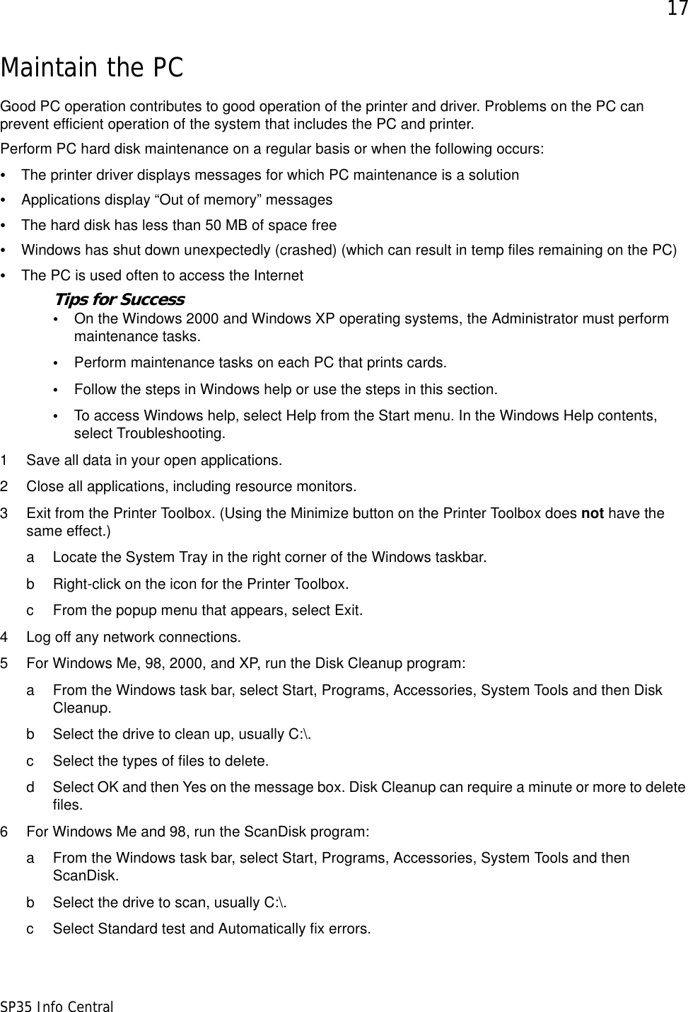 17SP35 Info CentralMaintain the PCGood PC operation contributes to good operation of the printer and driver. Problems on the PC can prevent efficient operation of the system that includes the PC and printer. Perform PC hard disk maintenance on a regular basis or when the following occurs:&bull;The printer driver displays messages for which PC maintenance is a solution&bull;Applications display &ldquo;Out of memory&rdquo; messages&bull;The hard disk has less than 50 MB of space free&bull;Windows has shut down unexpectedly (crashed) (which can result in temp files remaining on the PC)&bull;The PC is used often to access the InternetTips for Success&bull;On the Windows 2000 and Windows XP operating systems, the Administrator must perform maintenance tasks. &bull;Perform maintenance tasks on each PC that prints cards.&bull;Follow the steps in Windows help or use the steps in this section.&bull;To access Windows help, select Help from the Start menu. In the Windows Help contents, select Troubleshooting.1 Save all data in your open applications.2 Close all applications, including resource monitors.3 Exit from the Printer Toolbox. (Using the Minimize button on the Printer Toolbox does not have the same effect.)a Locate the System Tray in the right corner of the Windows taskbar.b Right-click on the icon for the Printer Toolbox. c From the popup menu that appears, select Exit.4 Log off any network connections.5 For Windows Me, 98, 2000, and XP, run the Disk Cleanup program:a From the Windows task bar, select Start, Programs, Accessories, System Tools and then Disk Cleanup.b Select the drive to clean up, usually C:\.c Select the types of files to delete.d Select OK and then Yes on the message box. Disk Cleanup can require a minute or more to delete files.6 For Windows Me and 98, run the ScanDisk program:a From the Windows task bar, select Start, Programs, Accessories, System Tools and then ScanDisk.b Select the drive to scan, usually C:\.c Select Standard test and Automatically fix errors.