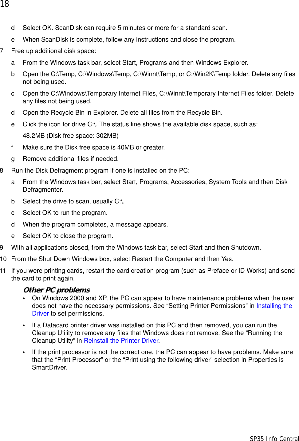 18                      SP35 Info Centrald Select OK. ScanDisk can require 5 minutes or more for a standard scan.e When ScanDisk is complete, follow any instructions and close the program.7 Free up additional disk space:a From the Windows task bar, select Start, Programs and then Windows Explorer.b Open the C:\Temp, C:\Windows\Temp, C:\Winnt\Temp, or C:\Win2K\Temp folder. Delete any files not being used.c Open the C:\Windows\Temporary Internet Files, C:\Winnt\Temporary Internet Files folder. Delete any files not being used.d Open the Recycle Bin in Explorer. Delete all files from the Recycle Bin.e Click the icon for drive C:\. The status line shows the available disk space, such as:48.2MB (Disk free space: 302MB)f Make sure the Disk free space is 40MB or greater. g Remove additional files if needed. 8 Run the Disk Defragment program if one is installed on the PC:a From the Windows task bar, select Start, Programs, Accessories, System Tools and then Disk Defragmenter.b Select the drive to scan, usually C:\.c Select OK to run the program.d When the program completes, a message appears.e Select OK to close the program.9 With all applications closed, from the Windows task bar, select Start and then Shutdown.10 From the Shut Down Windows box, select Restart the Computer and then Yes.11 If you were printing cards, restart the card creation program (such as Preface or ID Works) and send the card to print again.Other PC problems&bull;On Windows 2000 and XP, the PC can appear to have maintenance problems when the user does not have the necessary permissions. See &ldquo;Setting Printer Permissions&rdquo; in Installing the Driver to set permissions.&bull;If a Datacard printer driver was installed on this PC and then removed, you can run the Cleanup Utility to remove any files that Windows does not remove. See the &ldquo;Running the Cleanup Utility&rdquo; in Reinstall the Printer Driver. &bull;If the print processor is not the correct one, the PC can appear to have problems. Make sure that the &ldquo;Print Processor&rdquo; or the &ldquo;Print using the following driver&rdquo; selection in Properties is SmartDriver.