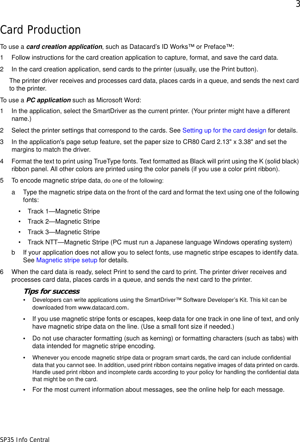 3SP35 Info CentralCard ProductionTo use a card creation application, such as Datacard&rsquo;s ID Works&trade; or Preface&trade;:1 Follow instructions for the card creation application to capture, format, and save the card data.2 In the card creation application, send cards to the printer (usually, use the Print button).The printer driver receives and processes card data, places cards in a queue, and sends the next card to the printer. To use a PC application such as Microsoft Word:1 In the application, select the SmartDriver as the current printer. (Your printer might have a different name.)2 Select the printer settings that correspond to the cards. See Setting up for the card design for details. 3 In the application's page setup feature, set the paper size to CR80 Card 2.13" x 3.38" and set the margins to match the driver. 4 Format the text to print using TrueType fonts. Text formatted as Black will print using the K (solid black) ribbon panel. All other colors are printed using the color panels (if you use a color print ribbon).5 To encode magnetic stripe data, do one of the following:a Type the magnetic stripe data on the front of the card and format the text using one of the following fonts:&bull; Track 1&mdash;Magnetic Stripe &bull; Track 2&mdash;Magnetic Stripe &bull; Track 3&mdash;Magnetic Stripe &bull; Track NTT&mdash;Magnetic Stripe (PC must run a Japanese language Windows operating system) b If your application does not allow you to select fonts, use magnetic stripe escapes to identify data. See Magnetic stripe setup for details.6 When the card data is ready, select Print to send the card to print. The printer driver receives and processes card data, places cards in a queue, and sends the next card to the printer. Tips for success&bull;Developers can write applications using the SmartDriver&trade; Software Developer&rsquo;s Kit. This kit can be downloaded from www.datacard.com.&bull;If you use magnetic stripe fonts or escapes, keep data for one track in one line of text, and only have magnetic stripe data on the line. (Use a small font size if needed.)&bull;Do not use character formatting (such as kerning) or formatting characters (such as tabs) with data intended for magnetic stripe encoding.&bull;Whenever you encode magnetic stripe data or program smart cards, the card can include confidential data that you cannot see. In addition, used print ribbon contains negative images of data printed on cards. Handle used print ribbon and incomplete cards according to your policy for handling the confidential data that might be on the card.&bull;For the most current information about messages, see the online help for each message.