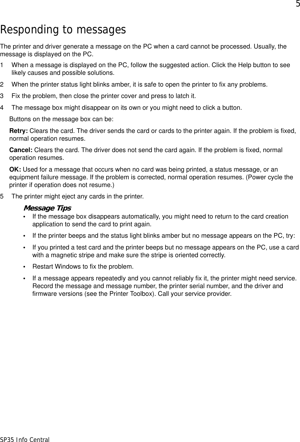5SP35 Info CentralResponding to messagesThe printer and driver generate a message on the PC when a card cannot be processed. Usually, the message is displayed on the PC. 1 When a message is displayed on the PC, follow the suggested action. Click the Help button to see likely causes and possible solutions.2 When the printer status light blinks amber, it is safe to open the printer to fix any problems.3 Fix the problem, then close the printer cover and press to latch it.4 The message box might disappear on its own or you might need to click a button. Buttons on the message box can be:Retry: Clears the card. The driver sends the card or cards to the printer again. If the problem is fixed, normal operation resumes.Cancel: Clears the card. The driver does not send the card again. If the problem is fixed, normal operation resumes.OK: Used for a message that occurs when no card was being printed, a status message, or an equipment failure message. If the problem is corrected, normal operation resumes. (Power cycle the printer if operation does not resume.)5 The printer might eject any cards in the printer. Message Tips&bull;If the message box disappears automatically, you might need to return to the card creation application to send the card to print again.&bull;If the printer beeps and the status light blinks amber but no message appears on the PC, try:&bull;If you printed a test card and the printer beeps but no message appears on the PC, use a card with a magnetic stripe and make sure the stripe is oriented correctly.&bull;Restart Windows to fix the problem.&bull;If a message appears repeatedly and you cannot reliably fix it, the printer might need service. Record the message and message number, the printer serial number, and the driver and firmware versions (see the Printer Toolbox). Call your service provider.