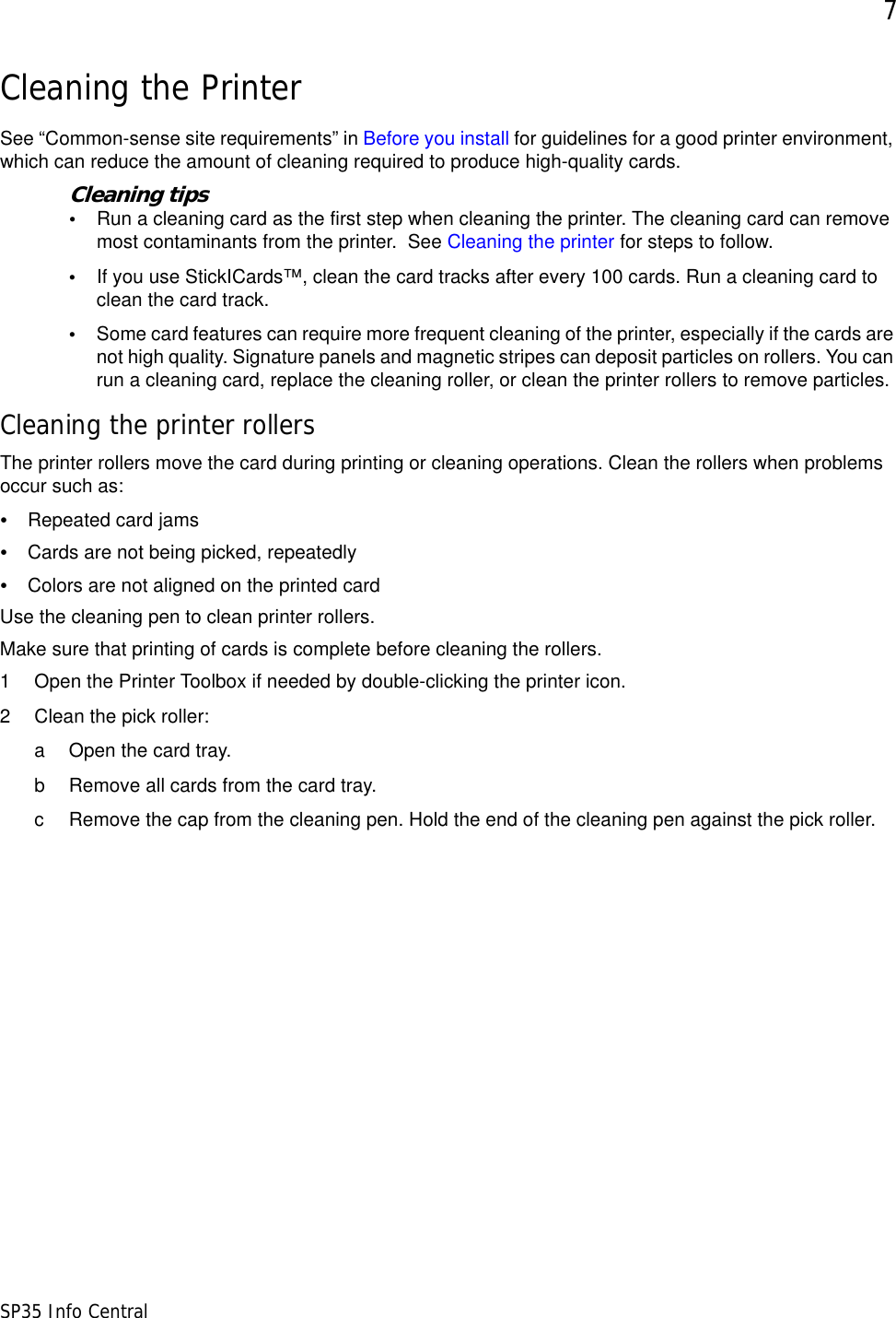 7SP35 Info CentralCleaning the PrinterSee &ldquo;Common-sense site requirements&rdquo; in Before you install for guidelines for a good printer environment, which can reduce the amount of cleaning required to produce high-quality cards.Cleaning tips&bull;Run a cleaning card as the first step when cleaning the printer. The cleaning card can remove most contaminants from the printer.  See Cleaning the printer for steps to follow. &bull;If you use StickICards&trade;, clean the card tracks after every 100 cards. Run a cleaning card to clean the card track. &bull;Some card features can require more frequent cleaning of the printer, especially if the cards are not high quality. Signature panels and magnetic stripes can deposit particles on rollers. You can run a cleaning card, replace the cleaning roller, or clean the printer rollers to remove particles.Cleaning the printer rollersThe printer rollers move the card during printing or cleaning operations. Clean the rollers when problems occur such as:&bull;Repeated card jams &bull;Cards are not being picked, repeatedly &bull;Colors are not aligned on the printed card Use the cleaning pen to clean printer rollers.Make sure that printing of cards is complete before cleaning the rollers.1 Open the Printer Toolbox if needed by double-clicking the printer icon. 2 Clean the pick roller:a Open the card tray. b Remove all cards from the card tray.c Remove the cap from the cleaning pen. Hold the end of the cleaning pen against the pick roller.