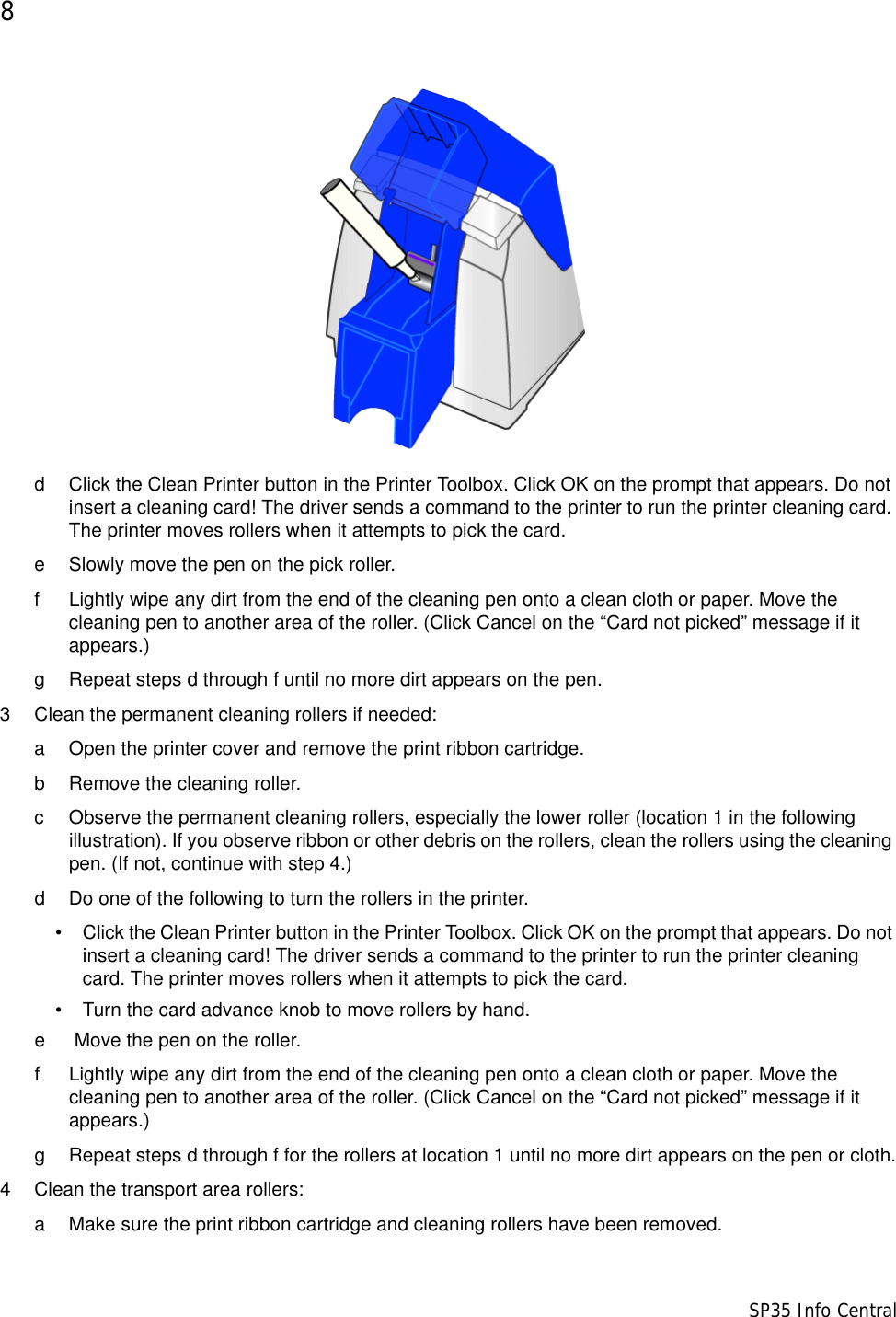 8                      SP35 Info Centrald Click the Clean Printer button in the Printer Toolbox. Click OK on the prompt that appears. Do not insert a cleaning card! The driver sends a command to the printer to run the printer cleaning card. The printer moves rollers when it attempts to pick the card. e Slowly move the pen on the pick roller.f Lightly wipe any dirt from the end of the cleaning pen onto a clean cloth or paper. Move the cleaning pen to another area of the roller. (Click Cancel on the &ldquo;Card not picked&rdquo; message if it appears.)g Repeat steps d through f until no more dirt appears on the pen.3 Clean the permanent cleaning rollers if needed:a Open the printer cover and remove the print ribbon cartridge.b Remove the cleaning roller.c Observe the permanent cleaning rollers, especially the lower roller (location 1 in the following illustration). If you observe ribbon or other debris on the rollers, clean the rollers using the cleaning pen. (If not, continue with step 4.)d Do one of the following to turn the rollers in the printer. &bull; Click the Clean Printer button in the Printer Toolbox. Click OK on the prompt that appears. Do not insert a cleaning card! The driver sends a command to the printer to run the printer cleaning card. The printer moves rollers when it attempts to pick the card.&bull; Turn the card advance knob to move rollers by hand.e  Move the pen on the roller.f Lightly wipe any dirt from the end of the cleaning pen onto a clean cloth or paper. Move the cleaning pen to another area of the roller. (Click Cancel on the &ldquo;Card not picked&rdquo; message if it appears.)g Repeat steps d through f for the rollers at location 1 until no more dirt appears on the pen or cloth.4 Clean the transport area rollers:a Make sure the print ribbon cartridge and cleaning rollers have been removed.