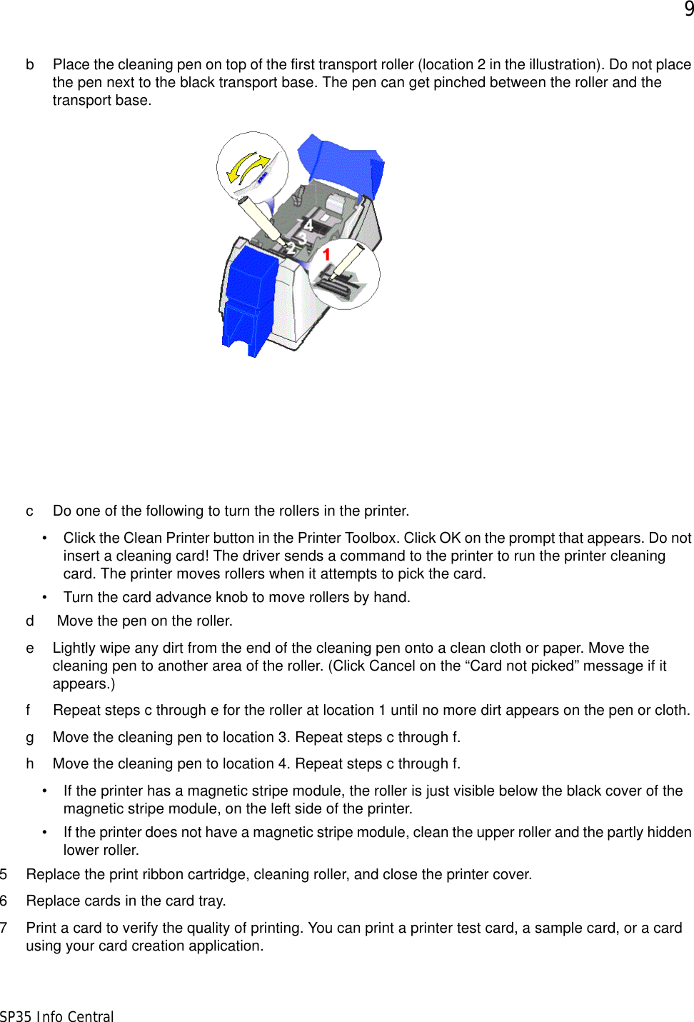 9SP35 Info Centralb Place the cleaning pen on top of the first transport roller (location 2 in the illustration). Do not place the pen next to the black transport base. The pen can get pinched between the roller and the transport base.c Do one of the following to turn the rollers in the printer. &bull; Click the Clean Printer button in the Printer Toolbox. Click OK on the prompt that appears. Do not insert a cleaning card! The driver sends a command to the printer to run the printer cleaning card. The printer moves rollers when it attempts to pick the card.&bull; Turn the card advance knob to move rollers by hand.d  Move the pen on the roller.e Lightly wipe any dirt from the end of the cleaning pen onto a clean cloth or paper. Move the cleaning pen to another area of the roller. (Click Cancel on the &ldquo;Card not picked&rdquo; message if it appears.)f Repeat steps c through e for the roller at location 1 until no more dirt appears on the pen or cloth.g Move the cleaning pen to location 3. Repeat steps c through f. h Move the cleaning pen to location 4. Repeat steps c through f.&bull; If the printer has a magnetic stripe module, the roller is just visible below the black cover of the magnetic stripe module, on the left side of the printer. &bull; If the printer does not have a magnetic stripe module, clean the upper roller and the partly hidden lower roller.5 Replace the print ribbon cartridge, cleaning roller, and close the printer cover.6 Replace cards in the card tray.7 Print a card to verify the quality of printing. You can print a printer test card, a sample card, or a card using your card creation application.