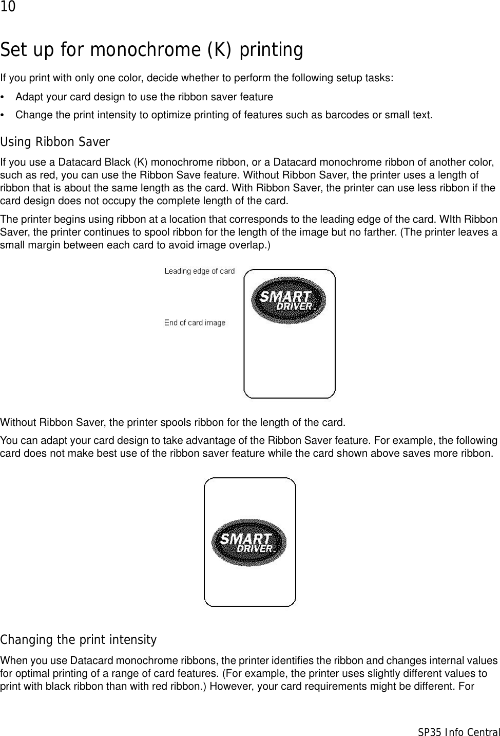 10                      SP35 Info CentralSet up for monochrome (K) printingIf you print with only one color, decide whether to perform the following setup tasks:&bull;Adapt your card design to use the ribbon saver feature&bull;Change the print intensity to optimize printing of features such as barcodes or small text.Using Ribbon SaverIf you use a Datacard Black (K) monochrome ribbon, or a Datacard monochrome ribbon of another color, such as red, you can use the Ribbon Save feature. Without Ribbon Saver, the printer uses a length of ribbon that is about the same length as the card. With Ribbon Saver, the printer can use less ribbon if the card design does not occupy the complete length of the card. The printer begins using ribbon at a location that corresponds to the leading edge of the card. WIth Ribbon Saver, the printer continues to spool ribbon for the length of the image but no farther. (The printer leaves a small margin between each card to avoid image overlap.)Without Ribbon Saver, the printer spools ribbon for the length of the card.You can adapt your card design to take advantage of the Ribbon Saver feature. For example, the following card does not make best use of the ribbon saver feature while the card shown above saves more ribbon.Changing the print intensityWhen you use Datacard monochrome ribbons, the printer identifies the ribbon and changes internal values for optimal printing of a range of card features. (For example, the printer uses slightly different values to print with black ribbon than with red ribbon.) However, your card requirements might be different. For 