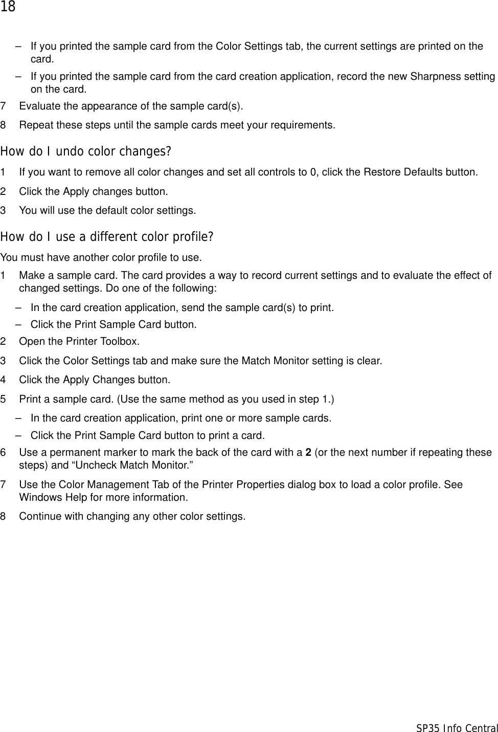 18                      SP35 Info Central&ndash; If you printed the sample card from the Color Settings tab, the current settings are printed on the card. &ndash; If you printed the sample card from the card creation application, record the new Sharpness setting on the card. 7 Evaluate the appearance of the sample card(s).8 Repeat these steps until the sample cards meet your requirements.How do I undo color changes?1 If you want to remove all color changes and set all controls to 0, click the Restore Defaults button.2 Click the Apply changes button.3 You will use the default color settings.How do I use a different color profile?You must have another color profile to use.1 Make a sample card. The card provides a way to record current settings and to evaluate the effect of changed settings. Do one of the following:&ndash; In the card creation application, send the sample card(s) to print.&ndash; Click the Print Sample Card button.2 Open the Printer Toolbox.3 Click the Color Settings tab and make sure the Match Monitor setting is clear. 4 Click the Apply Changes button.5 Print a sample card. (Use the same method as you used in step 1.)&ndash; In the card creation application, print one or more sample cards.&ndash; Click the Print Sample Card button to print a card.6 Use a permanent marker to mark the back of the card with a 2 (or the next number if repeating these steps) and &ldquo;Uncheck Match Monitor.&rdquo;7 Use the Color Management Tab of the Printer Properties dialog box to load a color profile. See Windows Help for more information. 8 Continue with changing any other color settings.