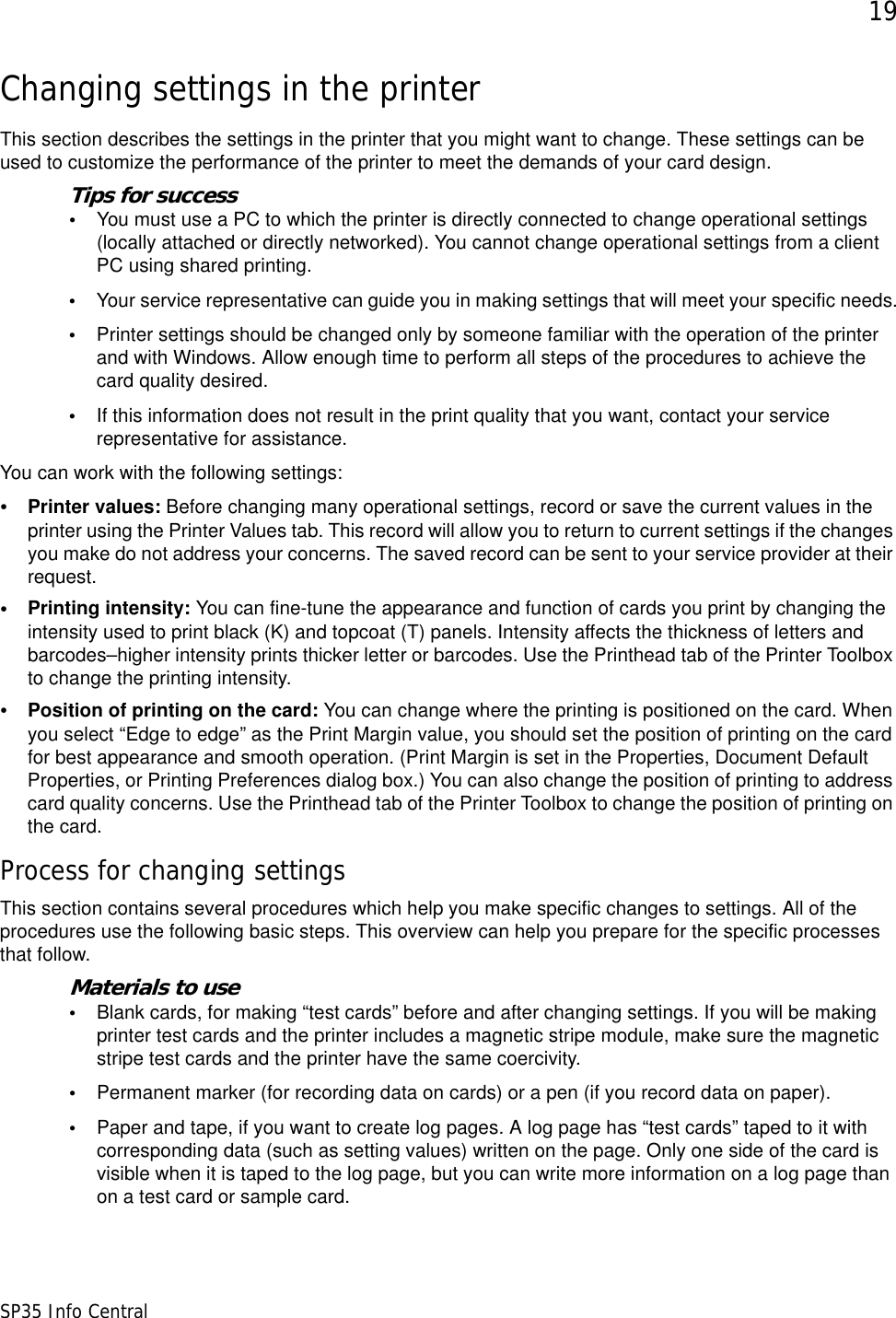 19SP35 Info CentralChanging settings in the printerThis section describes the settings in the printer that you might want to change. These settings can be used to customize the performance of the printer to meet the demands of your card design. Tips for success•You must use a PC to which the printer is directly connected to change operational settings (locally attached or directly networked). You cannot change operational settings from a client PC using shared printing.•Your service representative can guide you in making settings that will meet your specific needs.•Printer settings should be changed only by someone familiar with the operation of the printer and with Windows. Allow enough time to perform all steps of the procedures to achieve the card quality desired.•If this information does not result in the print quality that you want, contact your service representative for assistance.You can work with the following settings:•Printer values: Before changing many operational settings, record or save the current values in the printer using the Printer Values tab. This record will allow you to return to current settings if the changes you make do not address your concerns. The saved record can be sent to your service provider at their request.   •Printing intensity: You can fine-tune the appearance and function of cards you print by changing the intensity used to print black (K) and topcoat (T) panels. Intensity affects the thickness of letters and barcodes–higher intensity prints thicker letter or barcodes. Use the Printhead tab of the Printer Toolbox to change the printing intensity. •Position of printing on the card: You can change where the printing is positioned on the card. When you select “Edge to edge” as the Print Margin value, you should set the position of printing on the card for best appearance and smooth operation. (Print Margin is set in the Properties, Document Default Properties, or Printing Preferences dialog box.) You can also change the position of printing to address card quality concerns. Use the Printhead tab of the Printer Toolbox to change the position of printing on the card.Process for changing settingsThis section contains several procedures which help you make specific changes to settings. All of the procedures use the following basic steps. This overview can help you prepare for the specific processes that follow.Materials to use•Blank cards, for making “test cards” before and after changing settings. If you will be making printer test cards and the printer includes a magnetic stripe module, make sure the magnetic stripe test cards and the printer have the same coercivity.•Permanent marker (for recording data on cards) or a pen (if you record data on paper).•Paper and tape, if you want to create log pages. A log page has “test cards” taped to it with corresponding data (such as setting values) written on the page. Only one side of the card is visible when it is taped to the log page, but you can write more information on a log page than on a test card or sample card.