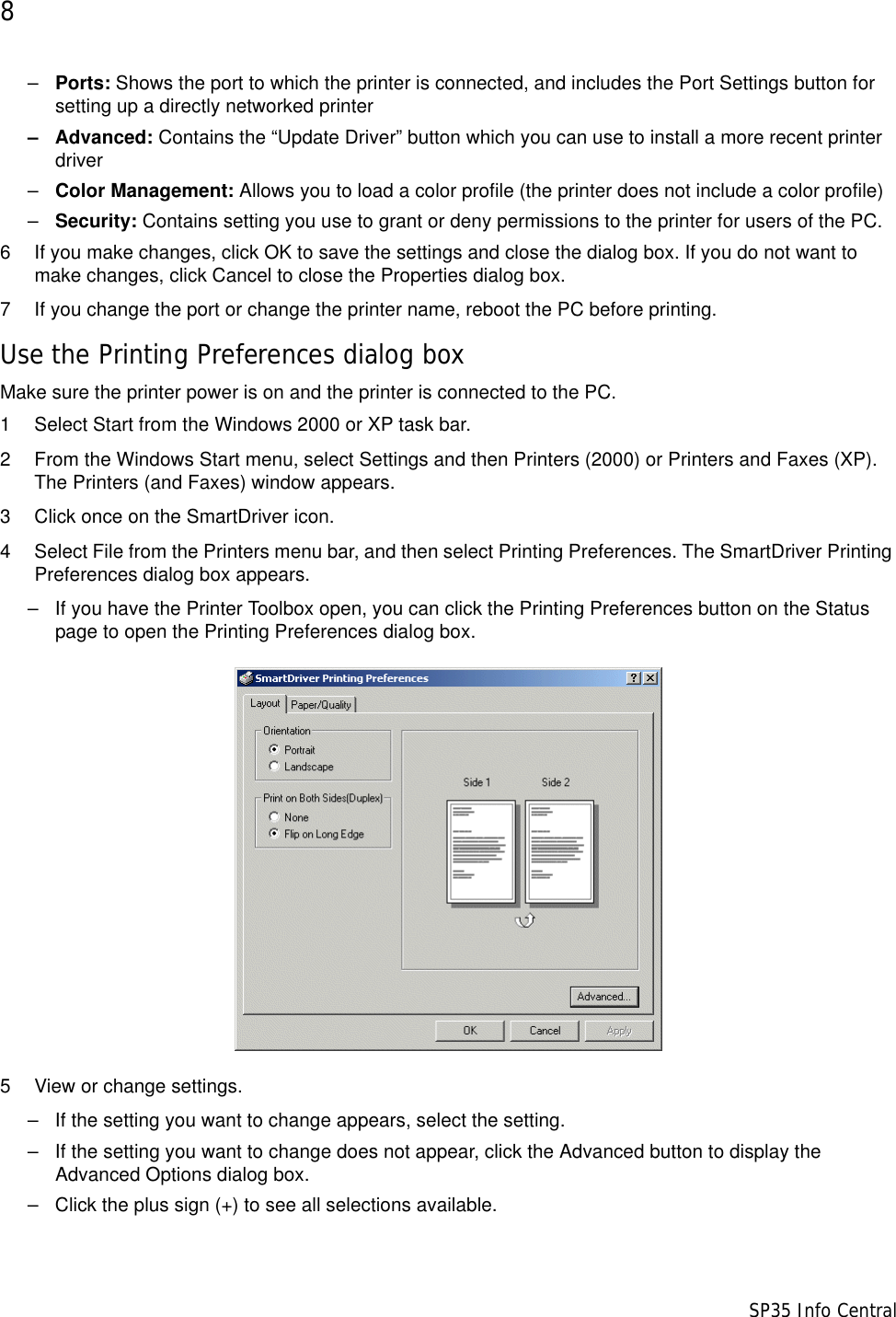 8                      SP35 Info Central–Ports: Shows the port to which the printer is connected, and includes the Port Settings button for setting up a directly networked printer– Advanced: Contains the “Update Driver” button which you can use to install a more recent printer driver–Color Management: Allows you to load a color profile (the printer does not include a color profile)–Security: Contains setting you use to grant or deny permissions to the printer for users of the PC.6 If you make changes, click OK to save the settings and close the dialog box. If you do not want to make changes, click Cancel to close the Properties dialog box.7 If you change the port or change the printer name, reboot the PC before printing.Use the Printing Preferences dialog boxMake sure the printer power is on and the printer is connected to the PC.1 Select Start from the Windows 2000 or XP task bar.2 From the Windows Start menu, select Settings and then Printers (2000) or Printers and Faxes (XP). The Printers (and Faxes) window appears.3 Click once on the SmartDriver icon.4 Select File from the Printers menu bar, and then select Printing Preferences. The SmartDriver Printing Preferences dialog box appears.– If you have the Printer Toolbox open, you can click the Printing Preferences button on the Status page to open the Printing Preferences dialog box.5 View or change settings.– If the setting you want to change appears, select the setting.– If the setting you want to change does not appear, click the Advanced button to display the Advanced Options dialog box. – Click the plus sign (+) to see all selections available. 