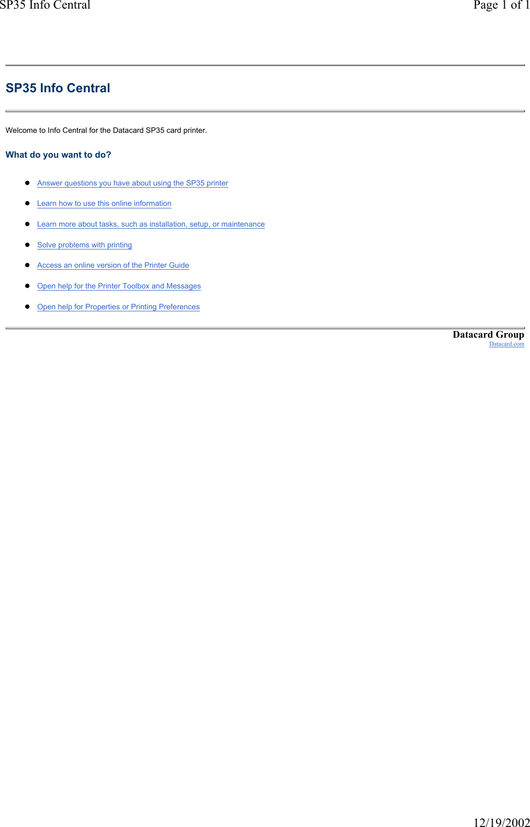 SP35 Info Central Page 1 of 112/19/2002SP35 Info Central Welcome to Info Central for the Datacard SP35 card printer. What do you want to do? zAnswer questions you have about using the SP35 printer zLearn how to use this online informationzLearn more about tasks, such as installation, setup, or maintenancezSolve problems with printingzAccess an online version of the Printer GuidezOpen help for the Printer Toolbox and MessageszOpen help for Properties or Printing PreferencesDatacard GroupDatacard.com