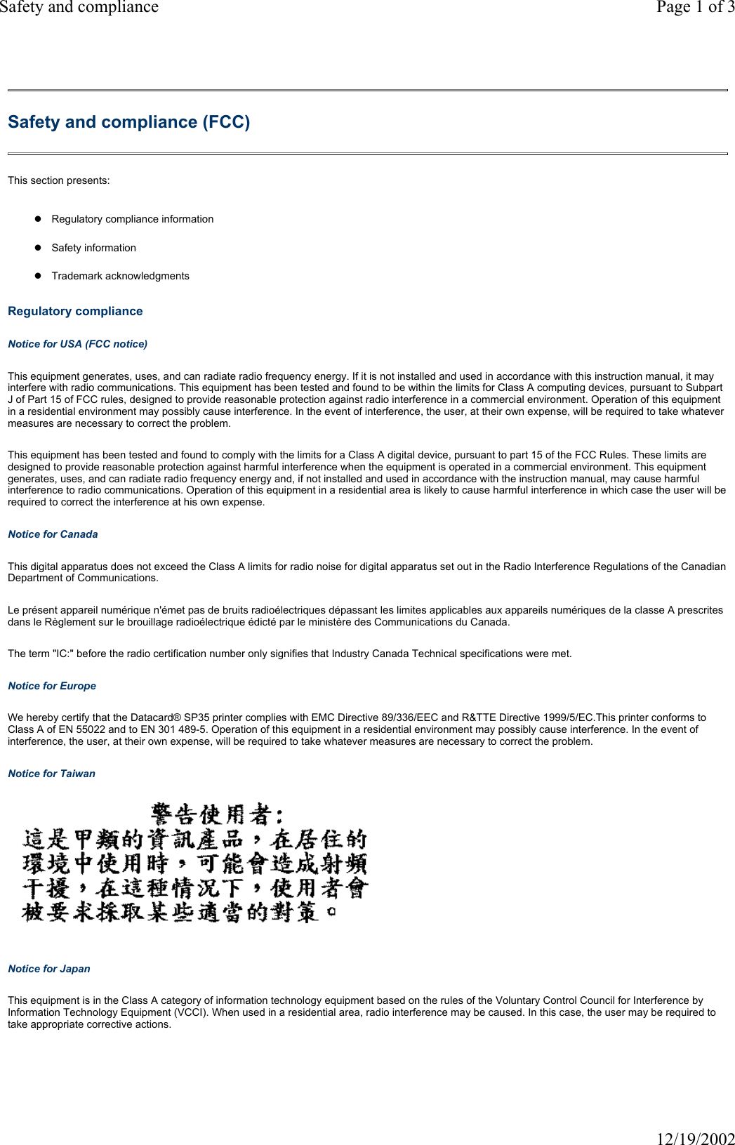 Safety and compliance Page 1 of 312/19/2002Safety and compliance (FCC) This section presents: zRegulatory compliance informationzSafety informationzTrademark acknowledgmentsRegulatory compliance Notice for USA (FCC notice) This equipment generates, uses, and can radiate radio frequency energy. If it is not installed and used in accordance with this instruction manual, it may interfere with radio communications. This equipment has been tested and found to be within the limits for Class A computing devices, pursuant to Subpart J of Part 15 of FCC rules, designed to provide reasonable protection against radio interference in a commercial environment. Operation of this equipment in a residential environment may possibly cause interference. In the event of interference, the user, at their own expense, will be required to take whatever measures are necessary to correct the problem. This equipment has been tested and found to comply with the limits for a Class A digital device, pursuant to part 15 of the FCC Rules. These limits are designed to provide reasonable protection against harmful interference when the equipment is operated in a commercial environment. This equipment generates, uses, and can radiate radio frequency energy and, if not installed and used in accordance with the instruction manual, may cause harmful interference to radio communications. Operation of this equipment in a residential area is likely to cause harmful interference in which case the user will be required to correct the interference at his own expense. Notice for Canada This digital apparatus does not exceed the Class A limits for radio noise for digital apparatus set out in the Radio Interference Regulations of the Canadian Department of Communications. Le pr&eacute;sent appareil num&eacute;rique n'&eacute;met pas de bruits radio&eacute;lectriques d&eacute;passant les limites applicables aux appareils num&eacute;riques de la classe A prescrites dans le R&egrave;glement sur le brouillage radio&eacute;lectrique &eacute;dict&eacute; par le minist&egrave;re des Communications du Canada. The term "IC:" before the radio certification number only signifies that Industry Canada Technical specifications were met. Notice for Europe We hereby certify that the Datacard&reg; SP35 printer complies with EMC Directive 89/336/EEC and R&amp;TTE Directive 1999/5/EC.This printer conforms to Class A of EN 55022 and to EN 301 489-5. Operation of this equipment in a residential environment may possibly cause interference. In the event of interference, the user, at their own expense, will be required to take whatever measures are necessary to correct the problem. Notice for Taiwan  Notice for Japan This equipment is in the Class A category of information technology equipment based on the rules of the Voluntary Control Council for Interference by Information Technology Equipment (VCCI). When used in a residential area, radio interference may be caused. In this case, the user may be required to take appropriate corrective actions. 