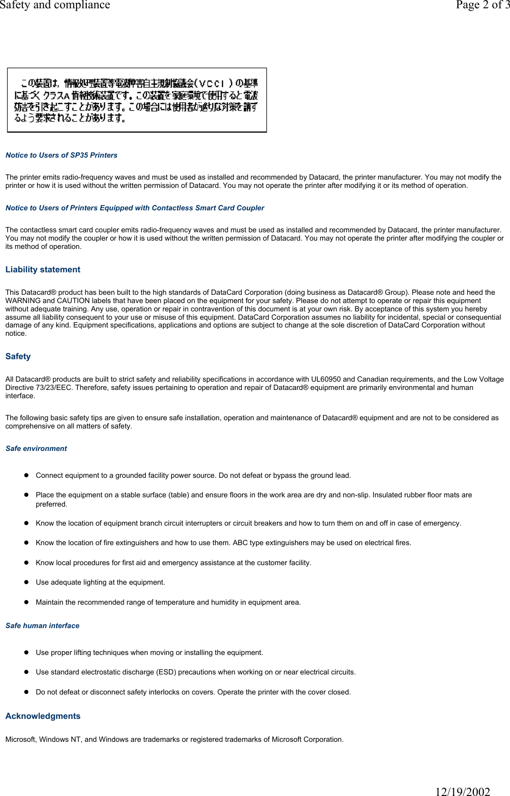 Safety and compliance Page 2 of 3                              12/19/2002 Notice to Users of SP35 Printers The printer emits radio-frequency waves and must be used as installed and recommended by Datacard, the printer manufacturer. You may not modify the printer or how it is used without the written permission of Datacard. You may not operate the printer after modifying it or its method of operation. Notice to Users of Printers Equipped with Contactless Smart Card Coupler The contactless smart card coupler emits radio-frequency waves and must be used as installed and recommended by Datacard, the printer manufacturer. You may not modify the coupler or how it is used without the written permission of Datacard. You may not operate the printer after modifying the coupler or its method of operation. Liability statement This Datacard&reg; product has been built to the high standards of DataCard Corporation (doing business as Datacard&reg; Group). Please note and heed the WARNING and CAUTION labels that have been placed on the equipment for your safety. Please do not attempt to operate or repair this equipment without adequate training. Any use, operation or repair in contravention of this document is at your own risk. By acceptance of this system you hereby assume all liability consequent to your use or misuse of this equipment. DataCard Corporation assumes no liability for incidental, special or consequential damage of any kind. Equipment specifications, applications and options are subject to change at the sole discretion of DataCard Corporation without notice. Safety All Datacard&reg; products are built to strict safety and reliability specifications in accordance with UL60950 and Canadian requirements, and the Low Voltage Directive 73/23/EEC. Therefore, safety issues pertaining to operation and repair of Datacard&reg; equipment are primarily environmental and human interface. The following basic safety tips are given to ensure safe installation, operation and maintenance of Datacard&reg; equipment and are not to be considered as comprehensive on all matters of safety. Safe environment zConnect equipment to a grounded facility power source. Do not defeat or bypass the ground lead.zPlace the equipment on a stable surface (table) and ensure floors in the work area are dry and non-slip. Insulated rubber floor mats are preferred.zKnow the location of equipment branch circuit interrupters or circuit breakers and how to turn them on and off in case of emergency.zKnow the location of fire extinguishers and how to use them. ABC type extinguishers may be used on electrical fires.zKnow local procedures for first aid and emergency assistance at the customer facility.zUse adequate lighting at the equipment.zMaintain the recommended range of temperature and humidity in equipment area.Safe human interface zUse proper lifting techniques when moving or installing the equipment.zUse standard electrostatic discharge (ESD) precautions when working on or near electrical circuits.zDo not defeat or disconnect safety interlocks on covers. Operate the printer with the cover closed.Acknowledgments Microsoft, Windows NT, and Windows are trademarks or registered trademarks of Microsoft Corporation. 