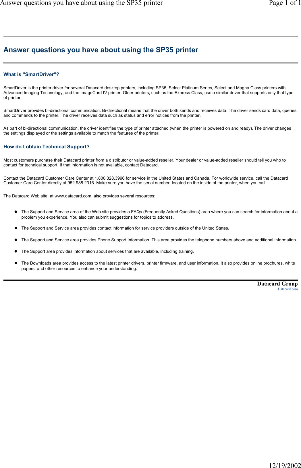 Answer questions you have about using the SP35 printer Page 1 of 112/19/2002Answer questions you have about using the SP35 printer What is "SmartDriver"? SmartDriver is the printer driver for several Datacard desktop printers, including SP35, Select Platinum Series, Select and Magna Class printers with Advanced Imaging Technology, and the ImageCard IV printer. Older printers, such as the Express Class, use a similar driver that supports only that type of printer. SmartDriver provides bi-directional communication. Bi-directional means that the driver both sends and receives data. The driver sends card data, queries, and commands to the printer. The driver receives data such as status and error notices from the printer. As part of bi-directional communication, the driver identifies the type of printer attached (when the printer is powered on and ready). The driver changes the settings displayed or the settings available to match the features of the printer. How do I obtain Technical Support? Most customers purchase their Datacard printer from a distributor or value-added reseller. Your dealer or value-added reseller should tell you who to contact for technical support. If that information is not available, contact Datacard. Contact the Datacard Customer Care Center at 1.800.328.3996 for service in the United States and Canada. For worldwide service, call the Datacard Customer Care Center directly at 952.988.2316. Make sure you have the serial number, located on the inside of the printer, when you call. The Datacard Web site, at www.datacard.com, also provides several resources: zThe Support and Service area of the Web site provides a FAQs (Frequently Asked Questions) area where you can search for information about a problem you experience. You also can submit suggestions for topics to address.zThe Support and Service area provides contact information for service providers outside of the United States. zThe Support and Service area provides Phone Support Information. This area provides the telephone numbers above and additional information. zThe Support area provides information about services that are available, including training.zThe Downloads area provides access to the latest printer drivers, printer firmware, and user information. It also provides online brochures, white papers, and other resources to enhance your understanding. Datacard GroupDatacard.com