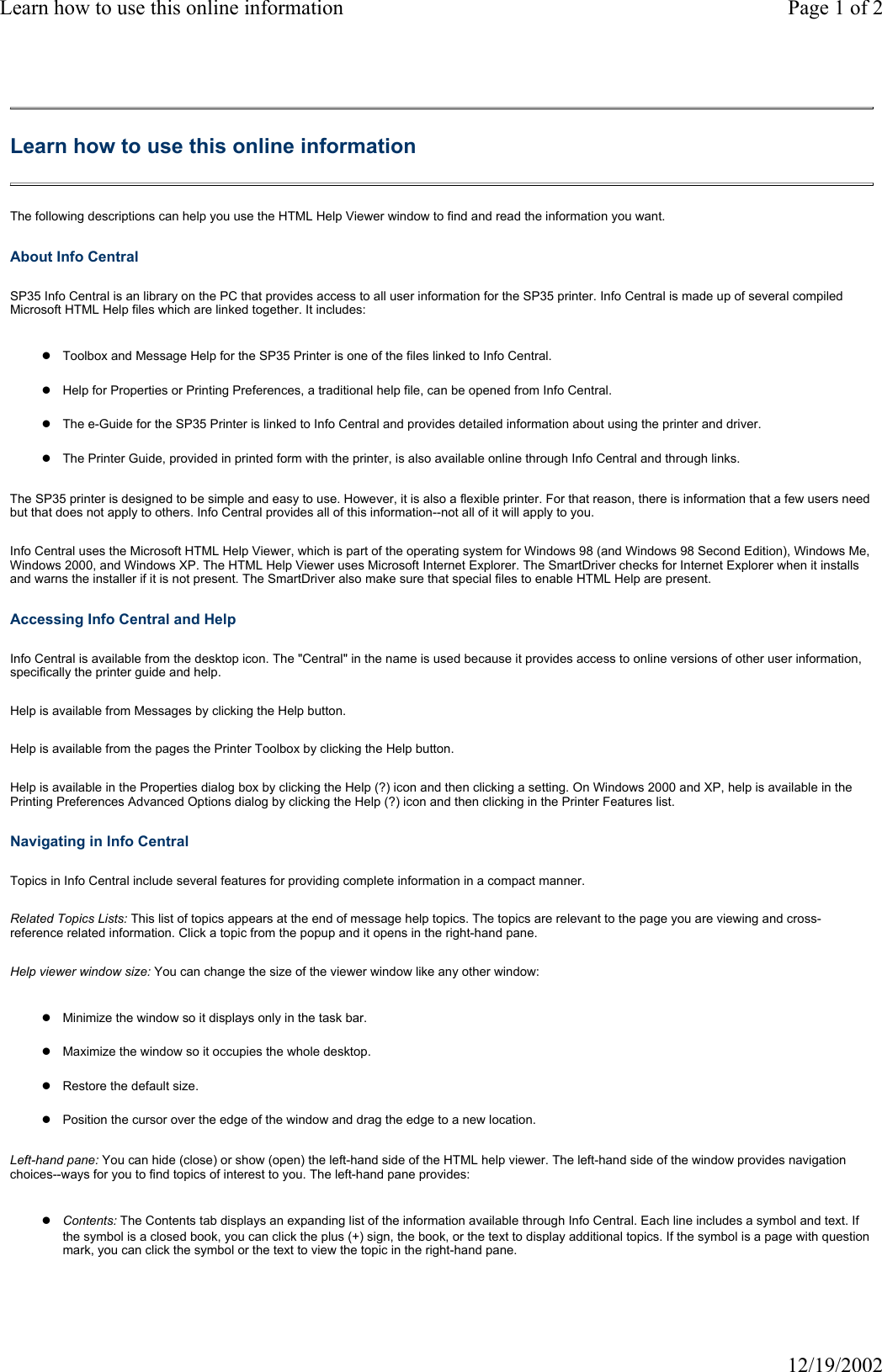 Learn how to use this online information Page 1 of 212/19/2002Learn how to use this online information The following descriptions can help you use the HTML Help Viewer window to find and read the information you want. About Info Central SP35 Info Central is an library on the PC that provides access to all user information for the SP35 printer. Info Central is made up of several compiled Microsoft HTML Help files which are linked together. It includes: zToolbox and Message Help for the SP35 Printer is one of the files linked to Info Central. zHelp for Properties or Printing Preferences, a traditional help file, can be opened from Info Central.zThe e-Guide for the SP35 Printer is linked to Info Central and provides detailed information about using the printer and driver.zThe Printer Guide, provided in printed form with the printer, is also available online through Info Central and through links.The SP35 printer is designed to be simple and easy to use. However, it is also a flexible printer. For that reason, there is information that a few users need but that does not apply to others. Info Central provides all of this information--not all of it will apply to you. Info Central uses the Microsoft HTML Help Viewer, which is part of the operating system for Windows 98 (and Windows 98 Second Edition), Windows Me, Windows 2000, and Windows XP. The HTML Help Viewer uses Microsoft Internet Explorer. The SmartDriver checks for Internet Explorer when it installs and warns the installer if it is not present. The SmartDriver also make sure that special files to enable HTML Help are present. Accessing Info Central and Help Info Central is available from the desktop icon. The "Central" in the name is used because it provides access to online versions of other user information, specifically the printer guide and help. Help is available from Messages by clicking the Help button. Help is available from the pages the Printer Toolbox by clicking the Help button. Help is available in the Properties dialog box by clicking the Help (?) icon and then clicking a setting. On Windows 2000 and XP, help is available in the Printing Preferences Advanced Options dialog by clicking the Help (?) icon and then clicking in the Printer Features list. Navigating in Info Central Topics in Info Central include several features for providing complete information in a compact manner. Related Topics Lists: This list of topics appears at the end of message help topics. The topics are relevant to the page you are viewing and cross-reference related information. Click a topic from the popup and it opens in the right-hand pane. Help viewer window size: You can change the size of the viewer window like any other window: zMinimize the window so it displays only in the task bar.zMaximize the window so it occupies the whole desktop.zRestore the default size.zPosition the cursor over the edge of the window and drag the edge to a new location.Left-hand pane: You can hide (close) or show (open) the left-hand side of the HTML help viewer. The left-hand side of the window provides navigation choices--ways for you to find topics of interest to you. The left-hand pane provides: zContents: The Contents tab displays an expanding list of the information available through Info Central. Each line includes a symbol and text. If the symbol is a closed book, you can click the plus (+) sign, the book, or the text to display additional topics. If the symbol is a page with question mark, you can click the symbol or the text to view the topic in the right-hand pane. 