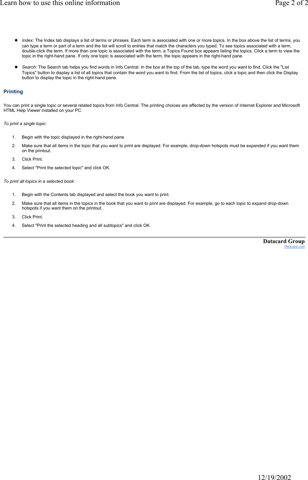 Learn how to use this online information Page 2 of 2                                                                                                                                           12/19/2002zIndex: The Index tab displays a list of terms or phrases. Each term is associated with one or more topics. In the box above the list of terms, you can type a term or part of a term and the list will scroll to entries that match the characters you typed. To see topics associated with a term, double-click the term. If more than one topic is associated with the term, a Topics Found box appears listing the topics. Click a term to view the topic in the right-hand pane. If only one topic is associated with the term, the topic appears in the right-hand pane.zSearch: The Search tab helps you find words in Info Central. In the box at the top of the tab, type the word you want to find. Click the "List Topics" button to display a list of all topics that contain the word you want to find. From the list of topics, click a topic and then click the Display button to display the topic in the right-hand pane. Printing You can print a single topic or several related topics from Info Central. The printing choices are affected by the version of Internet Explorer and Microsoft HTML Help Viewer installed on your PC. To print a single topic: 1. Begin with the topic displayed in the right-hand pane.2. Make sure that all items in the topic that you want to print are displayed. For example, drop-down hotspots must be expanded if you want them on the printout.3. Click Print.4. Select "Print the selected topic" and click OK.To print all topics in a selected book: 1. Begin with the Contents tab displayed and select the book you want to print. 2. Make sure that all items in the topics in the book that you want to print are displayed. For example, go to each topic to expand drop-down hotspots if you want them on the printout.3. Click Print.4. Select "Print the selected heading and all subtopics" and click OK.Datacard GroupDatacard.com