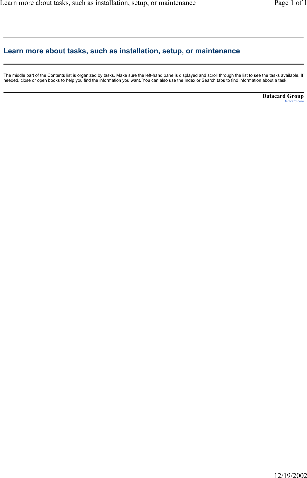 Learn more about tasks, such as installation, setup, or maintenance Page 1 of 112/19/2002Learn more about tasks, such as installation, setup, or maintenance The middle part of the Contents list is organized by tasks. Make sure the left-hand pane is displayed and scroll through the list to see the tasks available. If needed, close or open books to help you find the information you want. You can also use the Index or Search tabs to find information about a task. Datacard GroupDatacard.com