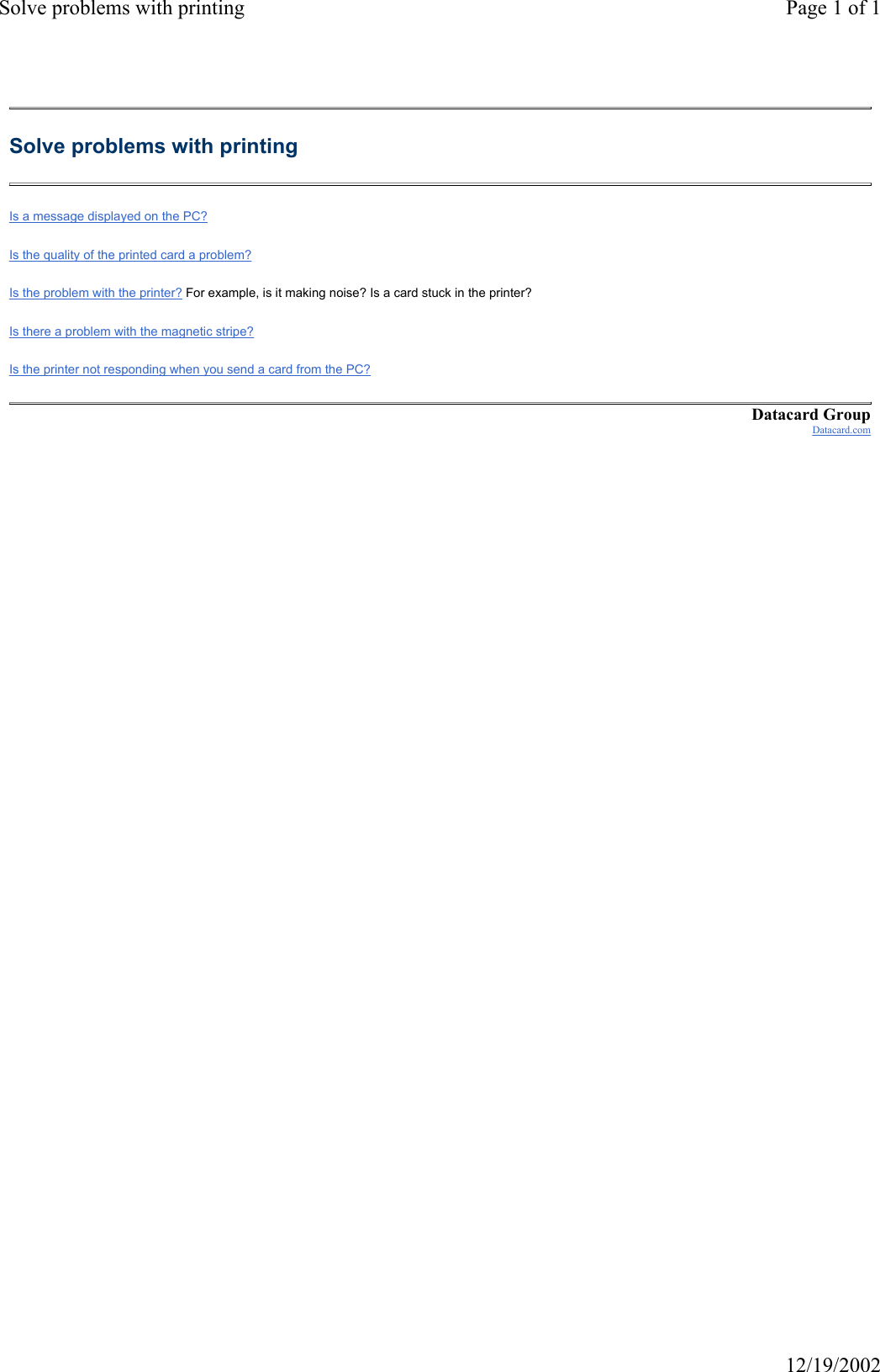 Solve problems with printing Page 1 of 112/19/2002Solve problems with printing Is a message displayed on the PC? Is the quality of the printed card a problem? Is the problem with the printer? For example, is it making noise? Is a card stuck in the printer? Is there a problem with the magnetic stripe? Is the printer not responding when you send a card from the PC? Datacard GroupDatacard.com