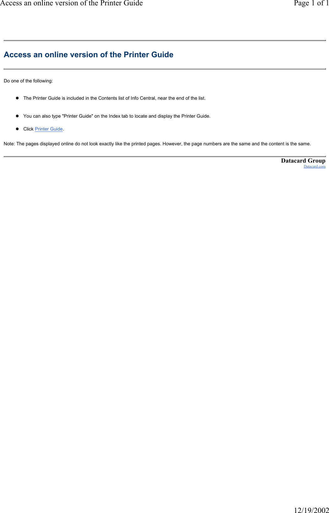 Access an online version of the Printer Guide Page 1 of 112/19/2002Access an online version of the Printer Guide Do one of the following: zThe Printer Guide is included in the Contents list of Info Central, near the end of the list. zYou can also type "Printer Guide" on the Index tab to locate and display the Printer Guide.zClick Printer Guide.Note: The pages displayed online do not look exactly like the printed pages. However, the page numbers are the same and the content is the same. Datacard GroupDatacard.com