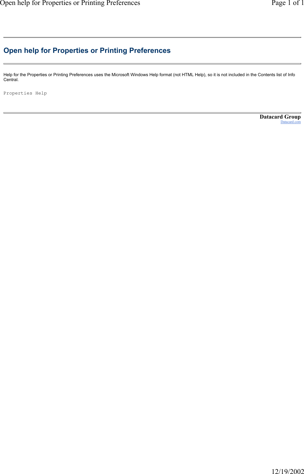 Open help for Properties or Printing Preferences Page 1 of 112/19/2002Open help for Properties or Printing Preferences Help for the Properties or Printing Preferences uses the Microsoft Windows Help format (not HTML Help), so it is not included in the Contents list of Info Central. Properties HelpDatacard GroupDatacard.com