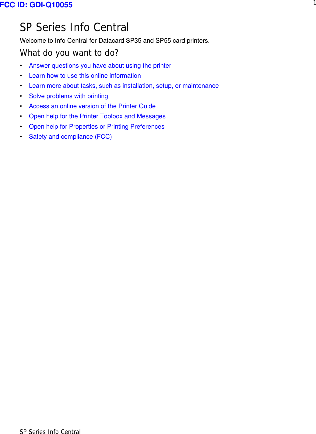 1SP Series Info CentralSP Series Info CentralWelcome to Info Central for Datacard SP35 and SP55 card printers. What do you want to do?•Answer questions you have about using the printer •Learn how to use this online information•Learn more about tasks, such as installation, setup, or maintenance•Solve problems with printing•Access an online version of the Printer Guide•Open help for the Printer Toolbox and Messages•Open help for Properties or Printing Preferences•Safety and compliance (FCC)FCC ID: GDI-Q10055