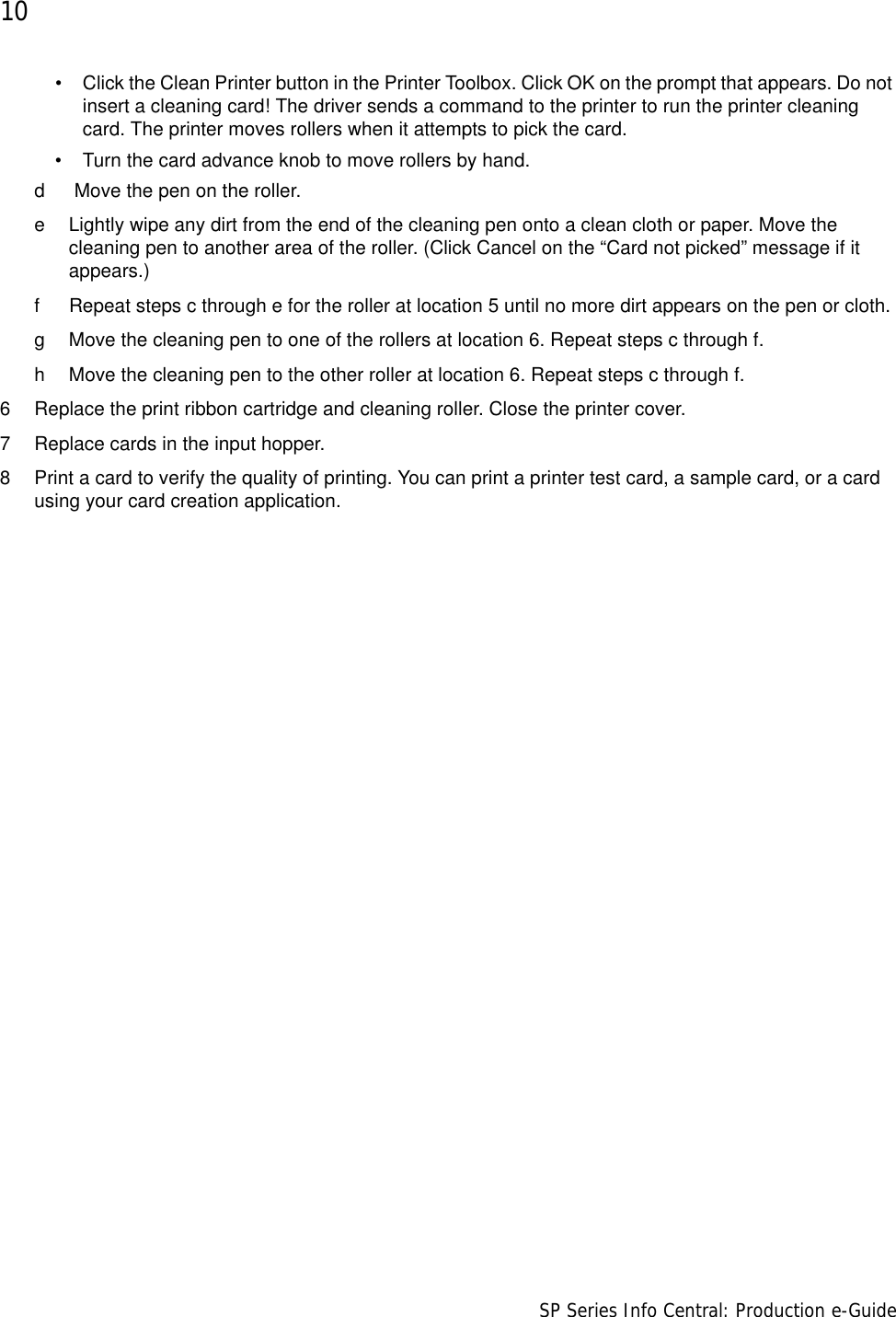 10                      SP Series Info Central: Production e-Guide• Click the Clean Printer button in the Printer Toolbox. Click OK on the prompt that appears. Do not insert a cleaning card! The driver sends a command to the printer to run the printer cleaning card. The printer moves rollers when it attempts to pick the card.• Turn the card advance knob to move rollers by hand.d  Move the pen on the roller.e Lightly wipe any dirt from the end of the cleaning pen onto a clean cloth or paper. Move the cleaning pen to another area of the roller. (Click Cancel on the “Card not picked” message if it appears.)f Repeat steps c through e for the roller at location 5 until no more dirt appears on the pen or cloth.g Move the cleaning pen to one of the rollers at location 6. Repeat steps c through f. h Move the cleaning pen to the other roller at location 6. Repeat steps c through f.6 Replace the print ribbon cartridge and cleaning roller. Close the printer cover.7 Replace cards in the input hopper.8 Print a card to verify the quality of printing. You can print a printer test card, a sample card, or a card using your card creation application.