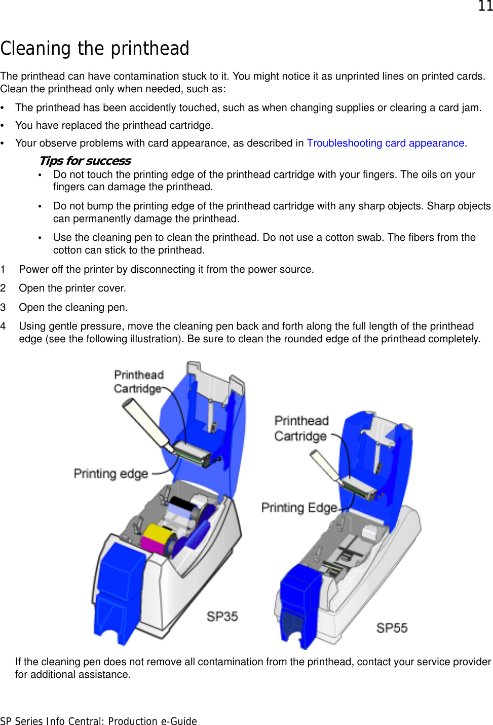 11SP Series Info Central: Production e-GuideCleaning the printheadThe printhead can have contamination stuck to it. You might notice it as unprinted lines on printed cards. Clean the printhead only when needed, such as:•The printhead has been accidently touched, such as when changing supplies or clearing a card jam.•You have replaced the printhead cartridge.•Your observe problems with card appearance, as described in Troubleshooting card appearance.Tips for success•Do not touch the printing edge of the printhead cartridge with your fingers. The oils on your fingers can damage the printhead.•Do not bump the printing edge of the printhead cartridge with any sharp objects. Sharp objects can permanently damage the printhead.•Use the cleaning pen to clean the printhead. Do not use a cotton swab. The fibers from the cotton can stick to the printhead. 1 Power off the printer by disconnecting it from the power source.2 Open the printer cover.3 Open the cleaning pen.4 Using gentle pressure, move the cleaning pen back and forth along the full length of the printhead edge (see the following illustration). Be sure to clean the rounded edge of the printhead completely.If the cleaning pen does not remove all contamination from the printhead, contact your service provider for additional assistance.