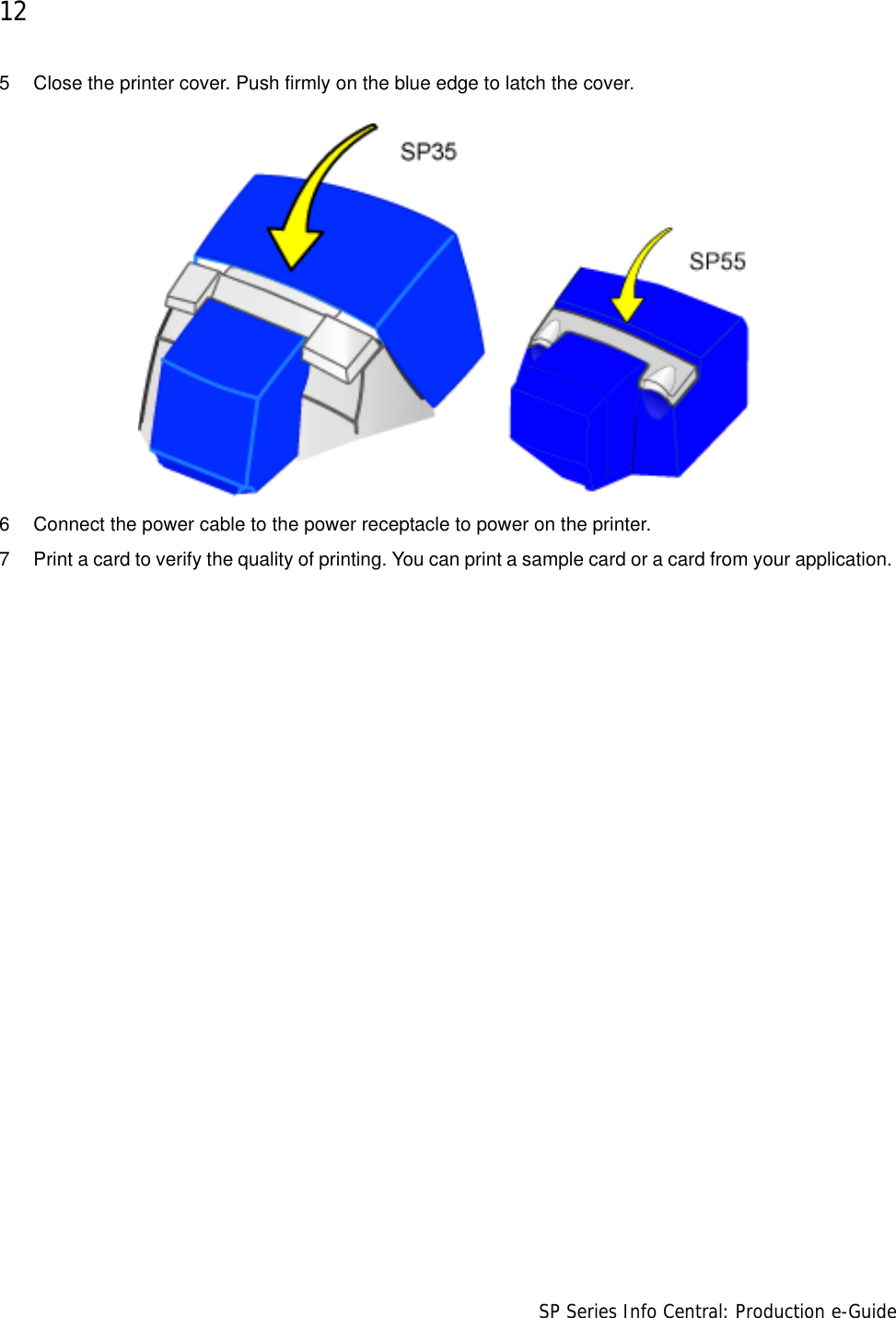 12                      SP Series Info Central: Production e-Guide5 Close the printer cover. Push firmly on the blue edge to latch the cover. 6 Connect the power cable to the power receptacle to power on the printer. 7 Print a card to verify the quality of printing. You can print a sample card or a card from your application. 