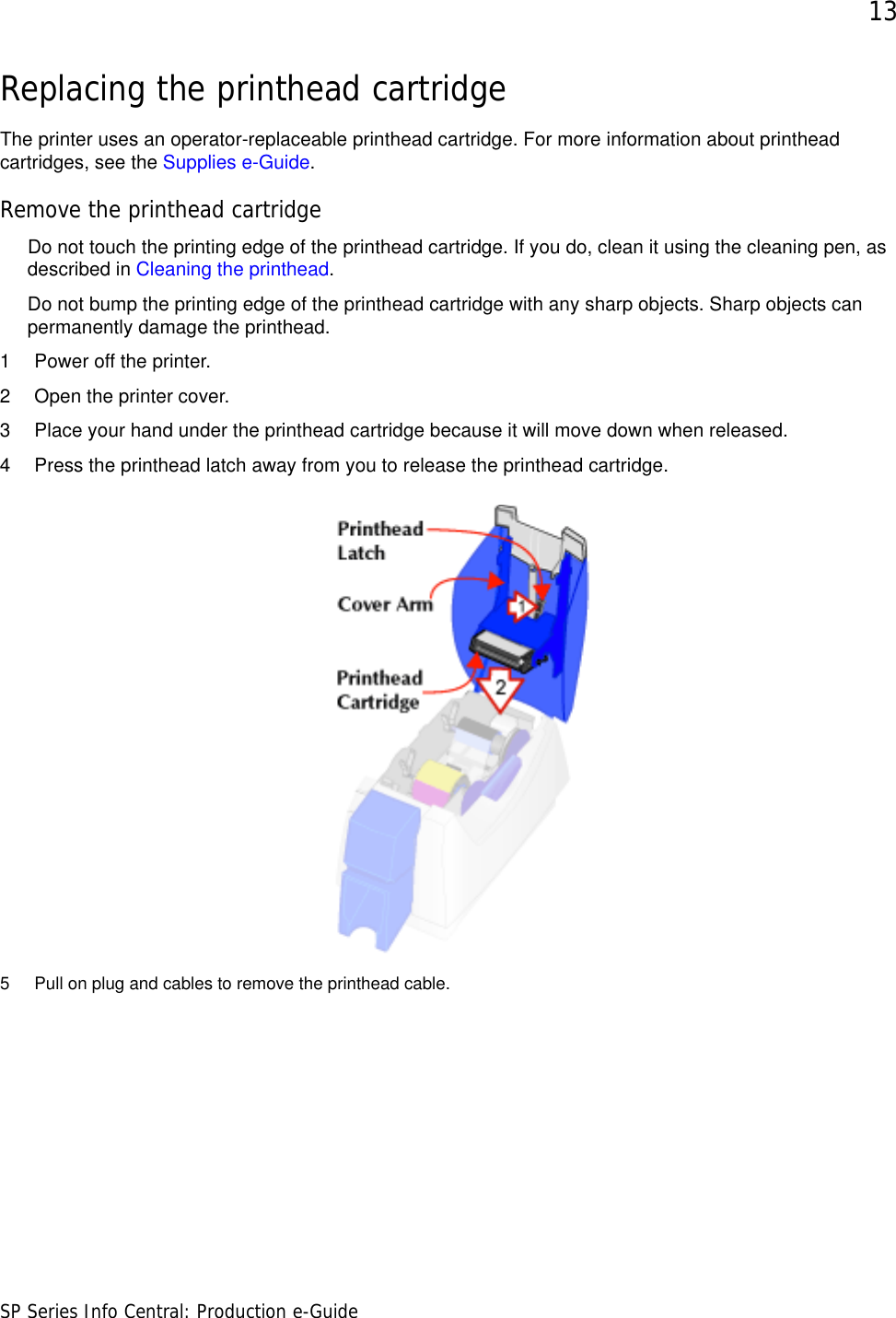 13SP Series Info Central: Production e-GuideReplacing the printhead cartridgeThe printer uses an operator-replaceable printhead cartridge. For more information about printhead cartridges, see the Supplies e-Guide.Remove the printhead cartridgeDo not touch the printing edge of the printhead cartridge. If you do, clean it using the cleaning pen, as described in Cleaning the printhead. Do not bump the printing edge of the printhead cartridge with any sharp objects. Sharp objects can permanently damage the printhead.1 Power off the printer.2 Open the printer cover.3 Place your hand under the printhead cartridge because it will move down when released.4 Press the printhead latch away from you to release the printhead cartridge.5 Pull on plug and cables to remove the printhead cable.