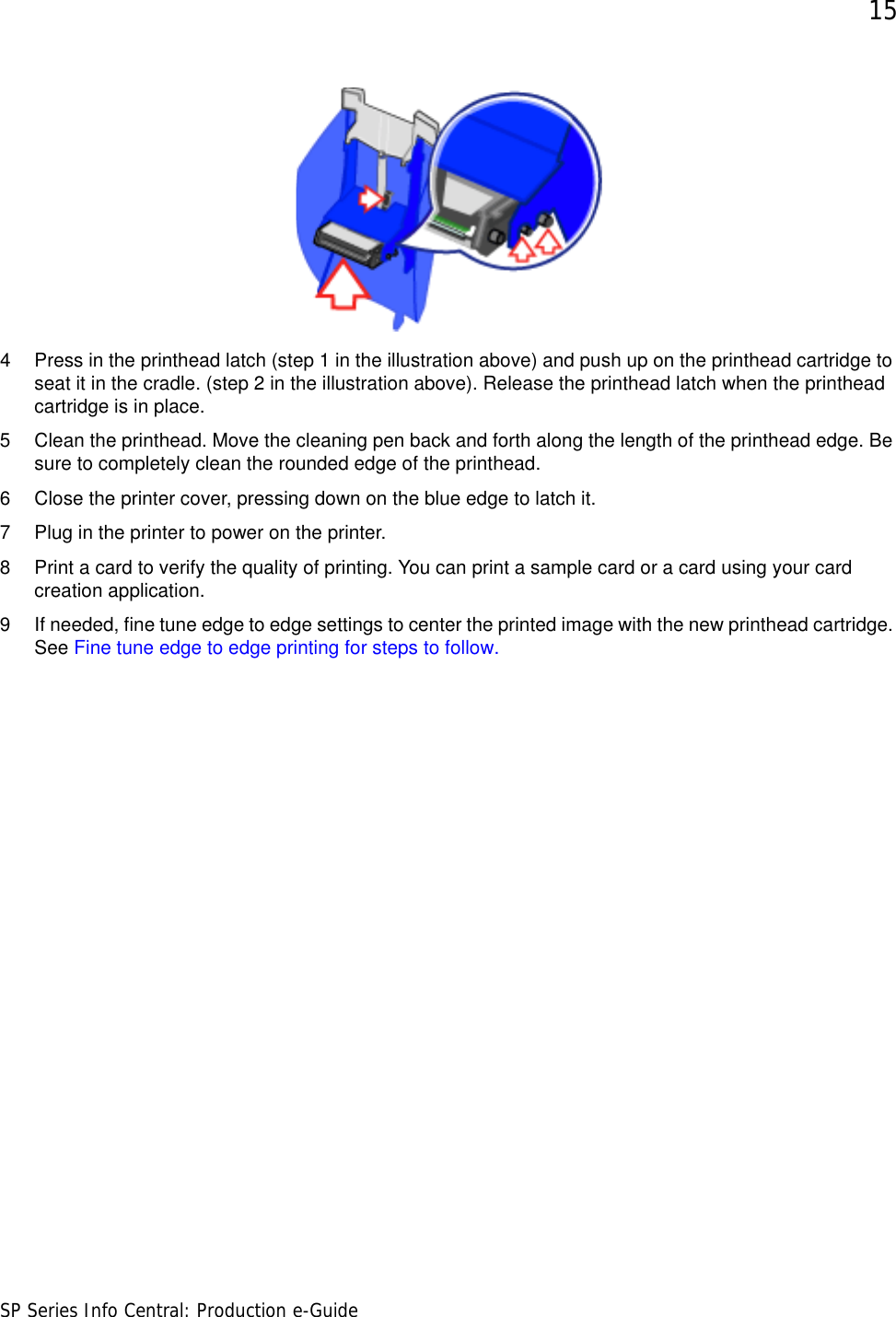 15SP Series Info Central: Production e-Guide4 Press in the printhead latch (step 1 in the illustration above) and push up on the printhead cartridge to seat it in the cradle. (step 2 in the illustration above). Release the printhead latch when the printhead cartridge is in place.5 Clean the printhead. Move the cleaning pen back and forth along the length of the printhead edge. Be sure to completely clean the rounded edge of the printhead. 6 Close the printer cover, pressing down on the blue edge to latch it. 7 Plug in the printer to power on the printer.8 Print a card to verify the quality of printing. You can print a sample card or a card using your card creation application. 9 If needed, fine tune edge to edge settings to center the printed image with the new printhead cartridge. See Fine tune edge to edge printing for steps to follow.