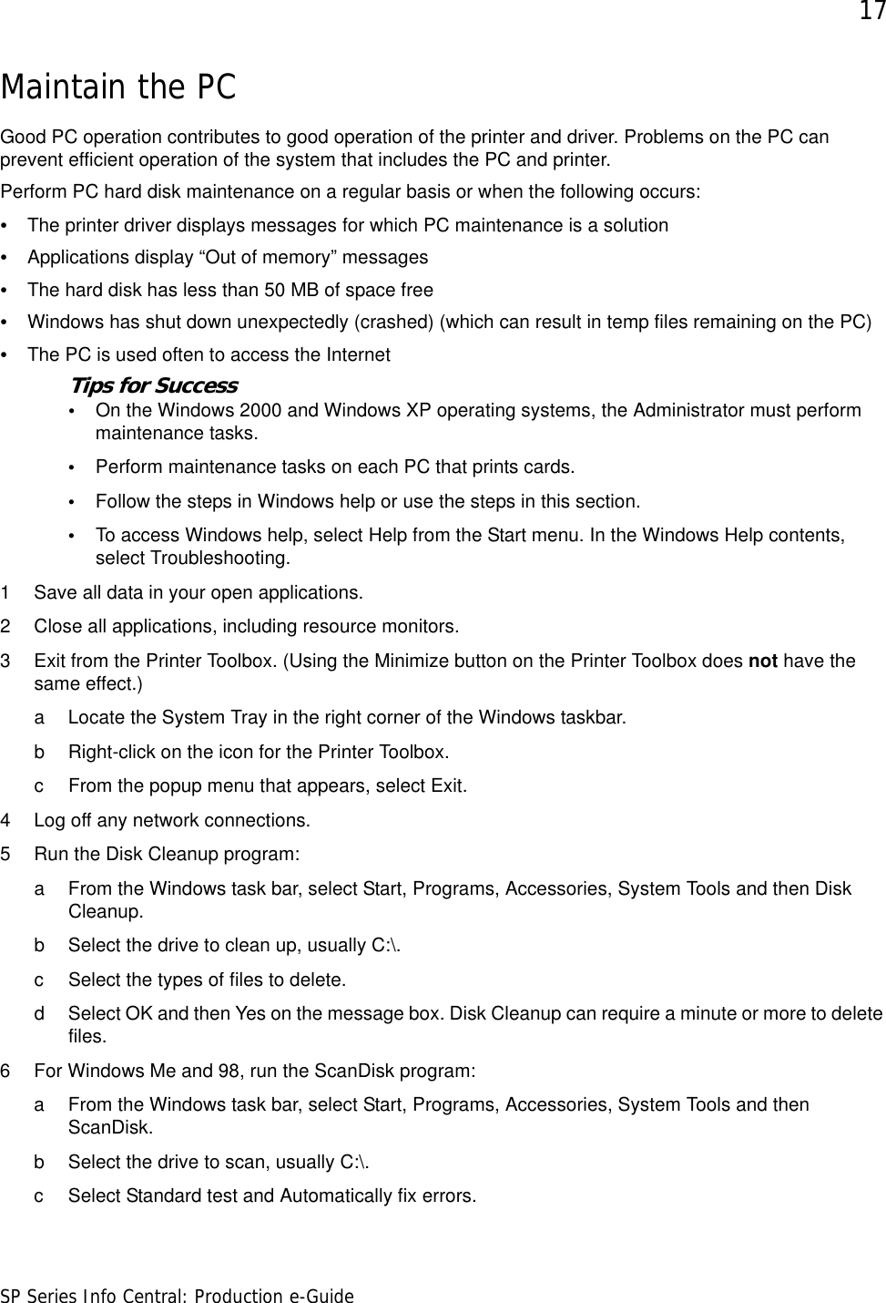 17SP Series Info Central: Production e-GuideMaintain the PCGood PC operation contributes to good operation of the printer and driver. Problems on the PC can prevent efficient operation of the system that includes the PC and printer. Perform PC hard disk maintenance on a regular basis or when the following occurs:•The printer driver displays messages for which PC maintenance is a solution•Applications display “Out of memory” messages•The hard disk has less than 50 MB of space free•Windows has shut down unexpectedly (crashed) (which can result in temp files remaining on the PC)•The PC is used often to access the InternetTips for Success•On the Windows 2000 and Windows XP operating systems, the Administrator must perform maintenance tasks. •Perform maintenance tasks on each PC that prints cards.•Follow the steps in Windows help or use the steps in this section.•To access Windows help, select Help from the Start menu. In the Windows Help contents, select Troubleshooting.1 Save all data in your open applications.2 Close all applications, including resource monitors.3 Exit from the Printer Toolbox. (Using the Minimize button on the Printer Toolbox does not have the same effect.)a Locate the System Tray in the right corner of the Windows taskbar.b Right-click on the icon for the Printer Toolbox. c From the popup menu that appears, select Exit.4 Log off any network connections.5 Run the Disk Cleanup program:a From the Windows task bar, select Start, Programs, Accessories, System Tools and then Disk Cleanup.b Select the drive to clean up, usually C:\.c Select the types of files to delete.d Select OK and then Yes on the message box. Disk Cleanup can require a minute or more to delete files.6 For Windows Me and 98, run the ScanDisk program:a From the Windows task bar, select Start, Programs, Accessories, System Tools and then ScanDisk.b Select the drive to scan, usually C:\.c Select Standard test and Automatically fix errors.