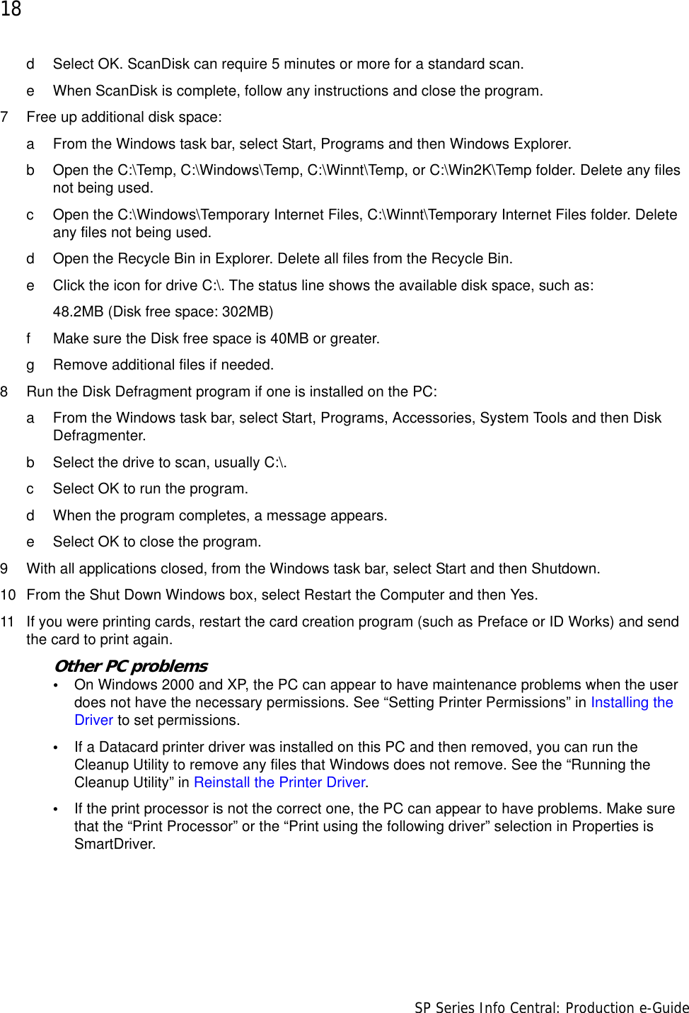 18                      SP Series Info Central: Production e-Guided Select OK. ScanDisk can require 5 minutes or more for a standard scan.e When ScanDisk is complete, follow any instructions and close the program.7 Free up additional disk space:a From the Windows task bar, select Start, Programs and then Windows Explorer.b Open the C:\Temp, C:\Windows\Temp, C:\Winnt\Temp, or C:\Win2K\Temp folder. Delete any files not being used.c Open the C:\Windows\Temporary Internet Files, C:\Winnt\Temporary Internet Files folder. Delete any files not being used.d Open the Recycle Bin in Explorer. Delete all files from the Recycle Bin.e Click the icon for drive C:\. The status line shows the available disk space, such as:48.2MB (Disk free space: 302MB)f Make sure the Disk free space is 40MB or greater. g Remove additional files if needed. 8 Run the Disk Defragment program if one is installed on the PC:a From the Windows task bar, select Start, Programs, Accessories, System Tools and then Disk Defragmenter.b Select the drive to scan, usually C:\.c Select OK to run the program.d When the program completes, a message appears.e Select OK to close the program.9 With all applications closed, from the Windows task bar, select Start and then Shutdown.10 From the Shut Down Windows box, select Restart the Computer and then Yes.11 If you were printing cards, restart the card creation program (such as Preface or ID Works) and send the card to print again.Other PC problems•On Windows 2000 and XP, the PC can appear to have maintenance problems when the user does not have the necessary permissions. See “Setting Printer Permissions” in Installing the Driver to set permissions.•If a Datacard printer driver was installed on this PC and then removed, you can run the Cleanup Utility to remove any files that Windows does not remove. See the “Running the Cleanup Utility” in Reinstall the Printer Driver. •If the print processor is not the correct one, the PC can appear to have problems. Make sure that the “Print Processor” or the “Print using the following driver” selection in Properties is SmartDriver.