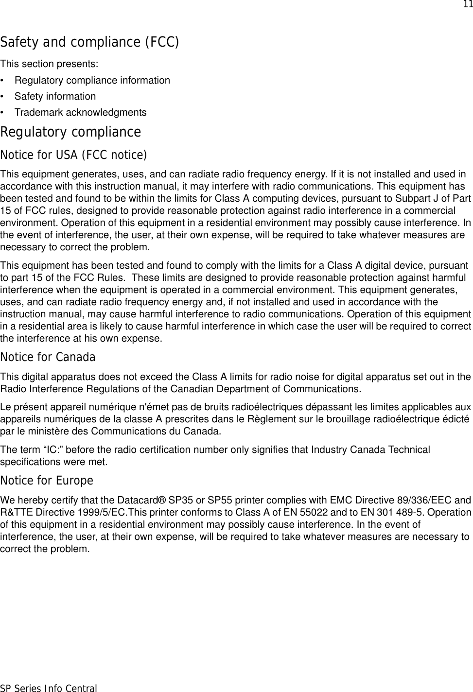 11SP Series Info CentralSafety and compliance (FCC)This section presents:• Regulatory compliance information• Safety information• Trademark acknowledgmentsRegulatory complianceNotice for USA (FCC notice)This equipment generates, uses, and can radiate radio frequency energy. If it is not installed and used in accordance with this instruction manual, it may interfere with radio communications. This equipment has been tested and found to be within the limits for Class A computing devices, pursuant to Subpart J of Part 15 of FCC rules, designed to provide reasonable protection against radio interference in a commercial environment. Operation of this equipment in a residential environment may possibly cause interference. In the event of interference, the user, at their own expense, will be required to take whatever measures are necessary to correct the problem.This equipment has been tested and found to comply with the limits for a Class A digital device, pursuant to part 15 of the FCC Rules.  These limits are designed to provide reasonable protection against harmful interference when the equipment is operated in a commercial environment. This equipment generates, uses, and can radiate radio frequency energy and, if not installed and used in accordance with the instruction manual, may cause harmful interference to radio communications. Operation of this equipment in a residential area is likely to cause harmful interference in which case the user will be required to correct the interference at his own expense.Notice for CanadaThis digital apparatus does not exceed the Class A limits for radio noise for digital apparatus set out in the Radio Interference Regulations of the Canadian Department of Communications.Le présent appareil numérique n&apos;émet pas de bruits radioélectriques dépassant les limites applicables aux appareils numériques de la classe A prescrites dans le Règlement sur le brouillage radioélectrique édicté par le ministère des Communications du Canada.The term “IC:” before the radio certification number only signifies that Industry Canada Technical specifications were met.Notice for EuropeWe hereby certify that the Datacard® SP35 or SP55 printer complies with EMC Directive 89/336/EEC and R&amp;TTE Directive 1999/5/EC.This printer conforms to Class A of EN 55022 and to EN 301 489-5. Operation of this equipment in a residential environment may possibly cause interference. In the event of interference, the user, at their own expense, will be required to take whatever measures are necessary to correct the problem.